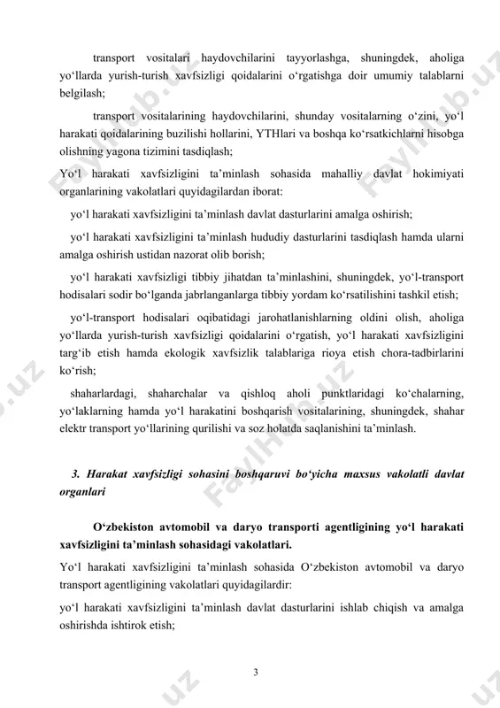 yo‘llar va temir yo‘ldan o‘tish joylari bo‘ylab yo‘l harakati xavfsizligiga doir yagona talablarni belgilash; transport vositalari haydovchilarini tayyorlashga, shuningdek, aholiga yo‘llarda yurish-turish xavfsizligi qoidalarini o‘rgatishga doir umumiy talablarni belgilash; transport vositalarining haydovchilarini, shunday vositalarning o‘zini, yo‘l harakati qoidalarining buzilishi hollarini, ythlari va boshqa ko‘rsatkichlarni hisobga olishning yagona tizimini tasdiqlash; yo‘l harakati xavfsizligini ta’minlash sohasida mahalliy davlat hokimiyati organlarining vakolatlari quyidagilardan iborat: yo‘l harakati xavfsizligini ta’minlash davlat dasturlarini amalga oshirish; yo‘l harakati xavfsizligini ta’minlash hududiy dasturlarini tasdiqlash hamda ularni amalga oshirish ustidan nazorat olib borish; yo‘l harakati xavfsizligi tibbiy jihatdan ta’minlashini, shuningdek, yo‘l-transport hodisalari sodir bo‘lganda jabrlanganlarga tibbiy yordam ko‘rsatilishini tashkil etish; yo‘l-transport hodisalari oqibatidagi jarohatlanishlarning oldini olish, aholiga yo‘llarda yurish-turish xavfsizligi qoidalarini o‘rgatish, yo‘l harakati xavfsizligini targ‘ib etish hamda ekologik xavfsizlik talablariga rioya etish chora-tadbirlarini ko‘rish; shaharlardagi, shaharchalar va qishloq aholi punktlaridagi ko‘chalarning, yo‘laklarning hamda yo‘l harakatini boshqarish vositalarining, shuningdek, shahar elektr transport yo‘llarining qurilishi va soz holatda saqlanishini ta’minlash. …