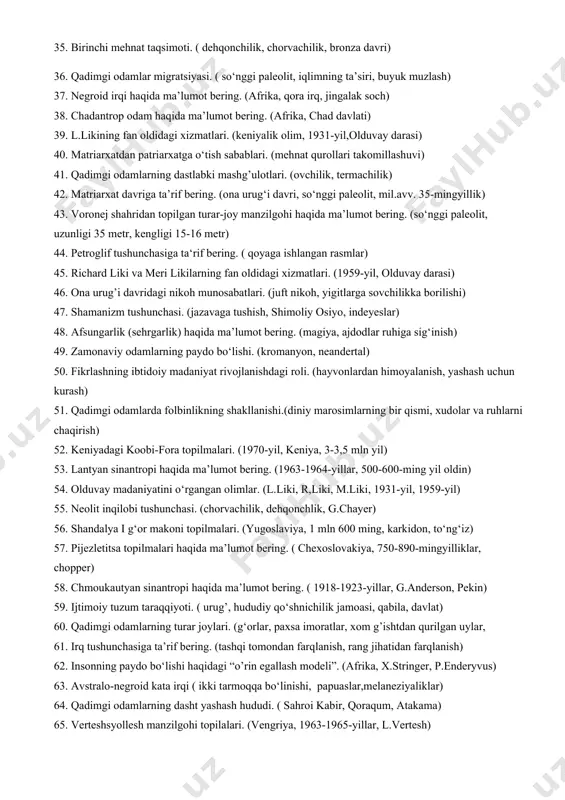 (neolit davri, mehnat taqsimoti, pater) 26. totemizm tushunchasi. (hayvonlarga omad keltirishiga ishonish, bo‘ri, sigir) 27 yevropoid irqi haqida ma’lumot bering. (kromanyon odam, yevropa, amerika) 28. avstraliya tillari haqida ma’lumot bering. (shimoliy va janubiy guruhlar, 450 dan ortiq imo-ishora) 29. antropogonez jarayoni. (pitekantrop, neandertal, kromanyon) 30. qadimgi odamlarda diniy e’tiqodlarning vujudga kelishi. ( dafn marosimi, o‘rta paleolit) 31. fetishizm tushunchasi. ( u yoki bu buyumni odam keltirishiga ishonish, but, sanam) 32. mongoloid irqi haqida ma’lumot bering. (osiyo, bug‘doyrang) 33. qadimgi odamlarda nutqning shakllanishi. (parolli so‘zlar, imo-ishoralar) 34. patriarxat davriga o‘tilishi. ( mehnat qurollarining takomillashuvi, bronza davri) 35. birinchi mehnat taqsimoti. ( dehqonchilik, chorvachilik, bronza davri) 36. qadimgi odamlar migratsiyasi. ( so‘nggi paleolit, iqlimning ta’siri, buyuk muzlash) 37. negroid irqi haqida ma’lumot bering. (afrika, qora irq, jingalak soch) 38. chadantrop odam haqida ma’lumot bering. (afrika, chad davlati) 39. l.likining fan oldidagi xizmatlari. (keniyalik olim, 1931-yil,olduvay darasi) 40. matriarxatdan patriarxatga o‘tish sabablari. (mehnat …
