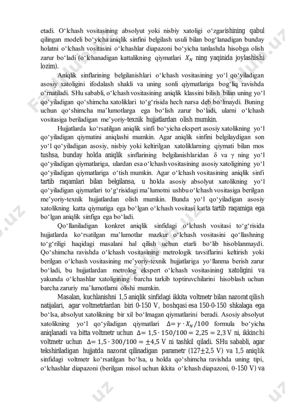 infi 0,2 0,2 𝛿 = ± [𝑐 + 𝑑(| 𝑥𝑘 𝑥 | − 1)] c va d qatordan sonlar aniqlik sinfi 0,02/0,01 0,02/0,01 ∆= ±𝛼 aniqlik sinfi s s ∆= ±(𝛼 + 𝑏𝑥) aniqlik sinfi ii ii o‘lchash vositalarining yo‘l qo‘yiladigan xatoliklarining chegaralarini o‘rnatish usullari va ular bo‘yicha aniqlik sinflarini reglamentlashni ko‘rib chiqishda shuni hisobga olish zarurki, 𝛿 = ±(𝛼 + 𝑏𝑥)/𝑥 nisbiy xatolik bo‘yicha o‘rnatilgan aniqlik sinfi o‘lchashlar diapazonining oxirida o‘lchash vositasining me’yorlanadigan nisbiy xatoligining minimal qiymatini va o‘lchashlar diapazonining boshida uning maksimal qiymatini kafolatlaydi, ya’ni me’yorlangan nisbiy xatolik o‘lchanadigan kattalikning qiymatiga teskari proporsional ravishda o‘zgaradi, nolli qiymatlarning yaqinida esa u cheksizlikka qarab intiladi. 𝛿 = ±∆/𝑥 = 𝑎/𝑥 nisbiy xatolik bo‘yicha o‘rnatilgan aniqlik sinfini reglamentlashda o‘lchash vositasining absolyut xatoligi o‘lchanadigan kattalikning o‘zgarishiga to‘g‘ri proporsional ravishda o‘zgaradi. keltirilgan xatolik bo‘yicha o‘lchash vositasining aniqlik klassini reglamentlashda va 𝑋𝑁 = 𝑋𝑘 bo‘lgan holatlar uchun nisbiy xatolik faqatgina x=x da keltirilgan xatolikka …