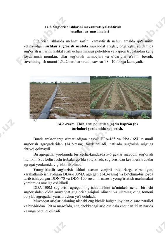 htirilgan va avtomatlashtirilgan bo‘lib, dalalarni tekislash talab qilinmaydi bu usullarning asosiy kamchiliklariga kapital mablag‘larning ko‘p sarflanishi va nay hamda tomchilatgichlarning loyqa bosishi kiradi. 14.2. sug‘orish ishlarini mexanizatsiyalashtirish usullari va mashinalari sug‘orish ishlarida mehnat sarfini kamaytirish uchun amalda qo‘llanilib kelinayotgan sirtdan sug‘orish usulida muvaqqat ariqlar, o‘qariqlar yordamida sug‘orish ishlarini tashkil etish uchun maxsus polietilen va kapron trubalardan keng foydalanish mumkin. ular sug‘orish tarmoqlari va o‘qariqlar o‘rnini bosadi, suvchining ish unumi 1,5...2 barobar ortadi, suv sarfi 8...10 foizga kamayadi. a) b) 14.2 -rasm. ekinlarni polietilen (a) va kapron (b) turbalari yordamida sug‘orish. bunda traktorlarga o‘rnatiladigan nasosli ppa-165 va ppa-165u rusumli sug‘orish agregatlaridan (14.2-rasm) foydalaniladi, natijada sug‘orish arig‘iga ehtiyoj qolmaydi. bu agregatlar yordamida bir kecha-kunduzda 5-6 gektar maydoni sug‘orish mumkin. suv keltiruvchi trubalar qo‘lda yotqiziladi, sug‘orishdan keyin esa trubalar agregat yordamida yig‘ishtirib olinadi. yomg‘irlatib sug‘orish ishlari asosan zanjirli traktorlarga o‘rnatilgan, xarakatlanib ishlaydigan dda-100ma agregati (14.3-rasm) va ko‘chma-bir joyda turib ishlaydigan ddn-70 va ddn-100 …