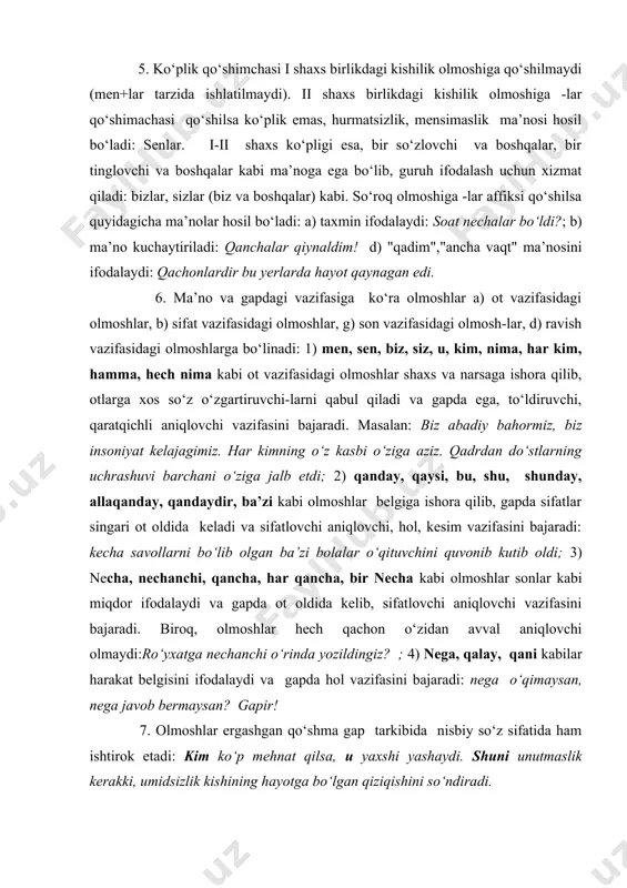 gan ba’zi bolalar o‘qituvchini quvonib kutib oldi; 3) necha, nechanchi, qancha, har qancha, bir necha kabi olmoshlar sonlar kabi miqdor ifodalaydi va gapda ot oldida kelib, sifatlovchi aniqlovchi vazifasini bajaradi. biroq, olmoshlar hech qachon o‘zidan avval aniqlovchi olmaydi:ro‘yxatga nechanchi o‘rinda yozildingiz? ; 4) nega, qalay, qani kabilar harakat belgisini ifodalaydi va gapda hol vazifasini bajaradi: nega o‘qimaysan, nega javob bermaysan? gapir! 7. olmoshlar ergashgan qo‘shma gap tarkibida nisbiy so‘z sifatida ham ishtirok etadi: kim ko‘p mehnat qilsa, u yaxshi yashaydi. shuni unutmaslik kerakki, umidsizlik kishining hayotga bo‘lgan qiziqishini so‘ndiradi. 8.olmoshlar ma’no xususiyatlariga ko‘ra 1) kishilik, 2) ko‘rsatish, 3) so‘roq, 4) o‘zlik, 5) belgilash, 6) bo‘lishsizlik,7) gumon kabi turlarga bo‘linadi. 2-§. kishilik olmoshlari nutq so‘zlanayotgan paytda ishtirok etgan yoki tilga olingan shaxs va narsaga ishora qiluvchi so‘zlardir. kishilik olmoshlari asosan ot o‘rnida qo‘llanadi va uch shaxsni ifodalaydi: 1-shaxs (men) – so‘zlovchi, 2-shaxs (sen) – tinglovchi, 3-shaxs (u) – nutq jarayonida ishtirok …