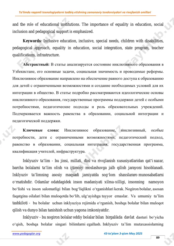 ri va rivojlanish omillari www.pedagoglar.org 43-to’plam 3-qism may 2025 89 and the role of educational institutions. the importance of equality in education, social inclusion and pedagogical support is emphasized. keywords: inclusive education, inclusive, special needs, children with disabilities, pedagogical approach, equality in education, social integration, state program, teacher qualifications, infrastructure. абстрактный: в статье анализируется состояние инклюзивного образования в узбекистане, его основные задачи, социальная значимость и проводимые реформы. инклюзивное образование направлено на обеспечение равного доступа к образованию для детей с ограниченными возможностями и создание необходимых условий для их интеграции в общество. в статье подробно рассматриваются идеологические основы инклюзивного образования, государственные программы поддержки детей с особыми потребностями, педагогические подходы и роль образовательных учреждений. подчеркивается важность равенства в образовании, социальной интеграции и педагогической поддержки. ключевые слова: инклюзивное образование, инклюзивный, особые потребности, дети с ограниченными возможностями, педагогический подход, равенство в образовании, социальная интеграция, государственная программа, квалификация учителей, инфраструктура. inklyuziv ta’lim - bu jinsi, millati, …