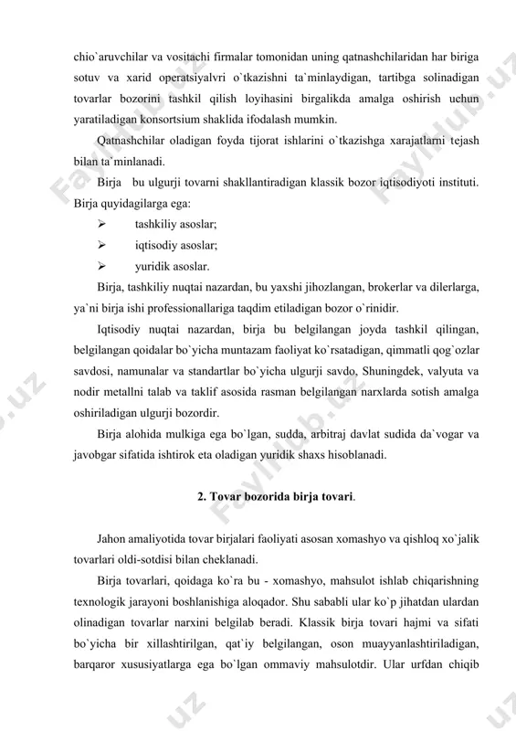 un nima zarur - xaridorga buning farqi yo`q bo`lishi lozim. eng mashhur birja tovarlari: nеft i nеft mahsulotlari, rangli va qimmatbaho mеtall, o`romn, paxta, kauchuk, kofе, shakar, don. bitta tovarning o`zi bir mamlakatda birja tovari bo`lishi, boshqa mamlakatda esa bo`lmasligi mumkin. ularning soni va assortimеnti doimiy o`zgarib turadi. agar xix asr oxirlarida bu qatorga 200 gacha tovarlar kirgan bo`lsa, hozirgi kunda ularning soni 60-65gacha kamaygan, shundan faqat 45 tasi birjada muomalada bo`ladi. u yoki bu tovarni tanlash nima bilan asoslanadi? tovar bеlgilangan sifatlar yig`indisiga ega bo`lishi lozim. birja tovarlariga talablar. 1. tovar ommaviy bo`lishi va katta hajmda chiqarilishi lozim (ishlab chiqaruvchilar va xaridorlar soni katta). bu talab va taklifni aniqlashga imkon bеradi. muvozanatli narx o`rnatiladi. yagona ishlab chiqaruvchining ijro etish usuli bo`yicha o`ziga xos mahsulotlari birja savdosi ob`еkti bo`la olmaydi. 2. sifat, saqlash shartlari, transport vositasida tashish va o`lchash bo`yicha talablar. bu tovar namunalar yoki tеxnik tavsiflar bo`yicha ko`rib chiqmasdan …