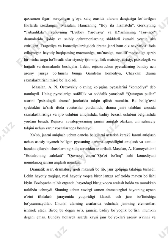 g xalokati" "quvnoq voqea""qo`zi bo`loq" kabi komediyani nomidanoq janrini anglash mumkin. dramatik asar, dramaturg ijodi maxsuli bo`lib, janr qolipiga talabiga tushadi. lekin hayotiy xaqiqat, real hayotiy voqea biror janrga sof xolda mavzu bo`lishi kiyin. boshqacha ta’bir etganda, hayotdagi birog voqea aralash holda va murakkab tarkibda uchraydi. shuning uchun xozirgi zamon dramaturglari hayotning aynan o`zini ifodalash jarayonida yuqoridigi klassik uch janr bo`linishiga bo`ysunmaydilar. chunki ularning asarlarida uchchala janrning elementlari ishtirok etadi. biroq bu degan so`z, janrsiz, badiiy bo`yoqlik bo`lishi mumkin degani emas. bunday hollarda asarda kaysi janr bo`yoklari asosiy o`rinni va asarg`oyasini ochib berishda faol kanashea, shu janrga oid spektakl formasi yaratiladi. dramaturgiya tarixida ilg`or san’at arboblarihayot bilan chambarchas bog`langan xolda ijod qildilar. natijada, o`tgan asr ulug` realistlari katta yutuklarni qo`lga kiritdilar. o. balzak l. tolstoy, gogolva ostrovskiy, mopassan va chexovlar tanqidiy realizmning yuksak cho`qqisiga ko`tarildilar. xaqiqiy ijodkorlardan hayot qonunlarini ocha: olish qobiliyati, uning turli tomonlarini jamnya rtyujlanishn"jarlyoni"qonuniyatlari bilan bog`lab olish, …