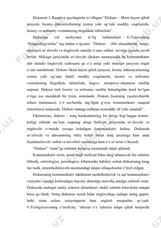 a” lug‘atidan o‘qiymiz: “diskurs – (fikr almashtirish, nutqiy muloqot) so‘zlovchi va tinglovchi orasida o‘zaro suhbat, savolga yarasha javob berish. muloqot jarayonida so‘zlovchi (diskurs nazariyasida bu kommunikator deb ataladi) tinglovchi (adresant) ga o‘z nutqi yoki muloqot jarayoni orqali o‘zini tanishtiradi. diskurs fikrni bayon qilish jarayoni, lisoniy imkoniyatlarning yozma yoki og‘zaki shakli moddiy voqelanishi, lisoniy va nolisoniy vositalarning birgalikda ishlatilishi, lingvo– etnopsixo–situatsion omillar majmui. diskurs turli lisoniy va nolisoniy omillar butunligidan hosil bo‘lgan o‘ziga xos murakkab bir tizim, sistemadir. diskurs lisonning yaratuvchanlik sohasi (namunasi), o‘z navbatida, tug‘ilgan g‘oya, kommunikativ maqsad (intentsiya) natijasidir. diskurs matnga nisbatan nomoddiy ob’yekt sanaladi” . fikrimizcha, diskurs – nutq harakatlarining bir–biriga bog‘langan ketma–ketligi sifatida ma’lum vaqtning aloqa faoliyati jarayonida so‘zlovchi va tinglovchi o‘rtasida yuzaga keladigan kommunikativ hodisa. diskursda so‘zlovchi va adresantning ruhiy holati butun nutq jaraѐniga ham unda foydalaniluvchi verbal va noverbal vositalarga ham o‘z ta’sirini o‘tkazadi. “diskurs” “matn”ga nisbatan kengroq mazmunda talqin qilinadi. kommunikativ tizim, inson ongli …