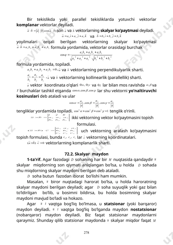 - va vektorlarning kollinearlik (parallellik) sharti. vektor koordinata o’qlari va lar bilan mos ravishda va burchaklar tashkil etganda lar shu vektorni yo’naltiruvchi kosinuslari deb ataladi va ular tengliklar yordamida topiladi. tenglik o’rinli. ikki vektorning vektor ko’paytmasini topish formulasi. uch vektorning aralash ko’paytmasini topish formulasi, bunda lar vektorning koordinatalari. vektorlarning komplanarlik sharti. 72.2. skalyar maydon 1-ta’rif. agar fazodagi sohaning har bir nuqtasida qandaydir skalyar miqdorning son qiymati aniqlangan bo’lsa, u holda sohada shu miqdorning skalyar maydoni berilgan deb ataladi. soha butun fazodan iborat bo’lishi ham mumkin. masalan, biror nuqtadagi harorat bo’lsa, u holda haroratning skalyar maydoni berilgan deyiladi; agar soha suyuqlik yoki gaz bilan to’ldirilgan bo’lib, u bosimni bildirsa, bu holda bosimning skalyar maydoni mavjud bo’ladi va hokazo. agar vaqtga bog’liq bo’lmasa, u statsionar (yoki barqaror) maydon deyiladi. vaqtga bog’liq bo’lganda maydon nostatsionar (nobarqaror) maydon deyiladi. biz faqat statsionar maydonlarni qaraymiz. shunday qilib statsionar maydonda skalyar miqdor faqat nuqtaning fazodagi o’rniga …