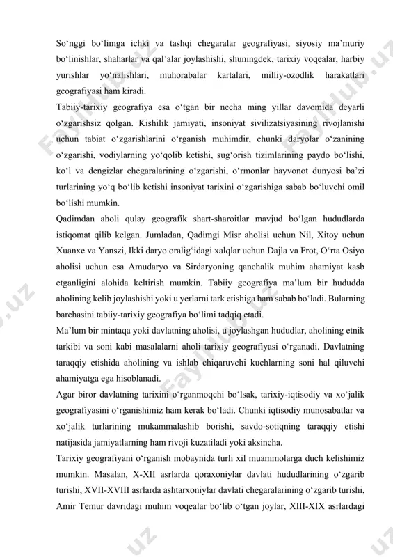 tashqi chegaralar geografiyasi, siyosiy ma’muriy bo‘linishlar, shaharlar va qal’alar joylashishi, shuningdek, tarixiy voqealar, harbiy yurishlar yo‘nalishlari, muhorabalar kartalari, milliy-ozodlik harakatlari geografiyasi ham kiradi. tabiiy-tarixiy geografiya esa o‘tgan bir necha ming yillar davomida deyarli o‘zgarishsiz qolgan. kishilik jamiyati, insoniyat sivilizatsiyasining rivojlanishi uchun tabiat o‘zgarishlarini o‘rganish muhimdir, chunki daryolar o‘zanining o‘zgarishi, vodiylarning yo‘qolib ketishi, sug‘orish tizimlarining paydo bo‘lishi, ko‘l va dengizlar chegaralarining o‘zgarishi, o‘rmonlar hayvonot dunyosi ba’zi turlarining yo‘q bo‘lib ketishi insoniyat tarixini o‘zgarishiga sabab bo‘luvchi omil bo‘lishi mumkin. qadimdan aholi qulay geografik shart-sharoitlar mavjud bo‘lgan hududlarda istiqomat qilib kelgan. jumladan, qadimgi misr aholisi uchun nil, xitoy uchun xuanxe va yanszi, ikki daryo oralig‘idagi xalqlar uchun dajla va frot, o‘rta osiyo aholisi uchun esa amudaryo va sirdaryoning qanchalik muhim ahamiyat kasb etganligini alohida keltirish mumkin. tabiiy geografiya ma’lum bir hududda aholining kelib joylashishi yoki u yerlarni tark etishiga ham sabab bo‘ladi. bularning barchasini tabiiy-tarixiy geografiya bo‘limi tadqiq etadi. ma’lum bir mintaqa yoki …