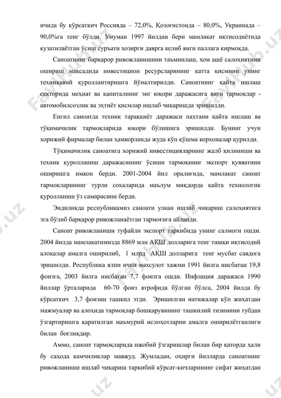 да – 90,0%га тенг бўлди. умуман 1997 йилдан бери мамлакат иқтисодиётида кузатилаётган ўсиш суръати хозирги даврга келиб янги паллага кирмоқда. саноатнинг барқарор ривожланишини таъминлаш, хом ашё салоҳиятини ошириш мақсадида инвестицион ресурсларининг катта қисмини унинг техникавий қуроллантиришга йўналтирилди. саноатнинг қайта ишлаш секторида меҳнат ва капиталнинг энг юқори даражасига янги тармоқлар - автомобилсозлик ва эҳтиёт қисмлар ишлаб чиқаришда эришилди. енгил саноатда техник тараққиёт даражаси пахтани қайта ишлаш ва тўқимачилик тармоқларида юқори бўлишига эришилди. бунинг учун хорижий фирмалар билан ҳамкорликда жуда кўп қўшма корхоналар қурилди. тўқимачилик саноатига хорижий инвестицияларнинг жалб қилиниши ва техник қуролланиш даражасининг ўсиши тармоқнинг экспорт қувватини оширишга имкон берди. 2001-2004 йил оралиғида, мамлакат саноат тармокларининг турли сохаларида маълум миқдорда қайта технологик қуролланиш ўз самарасини берди. эндиликда республикамиз саноати улкан ишлаб чиқариш салоҳиятига эга бўлиб барқарор ривожланаётган тармоғига айланди. саноат ривожланиши туфайли экспорт таркибида унинг салмоги ошди. 2004 йилда мамлакатимизда 8869 млн ақш долларига тенг ташқи иқтисодий алоқалар амалга оширилиб, 1 …