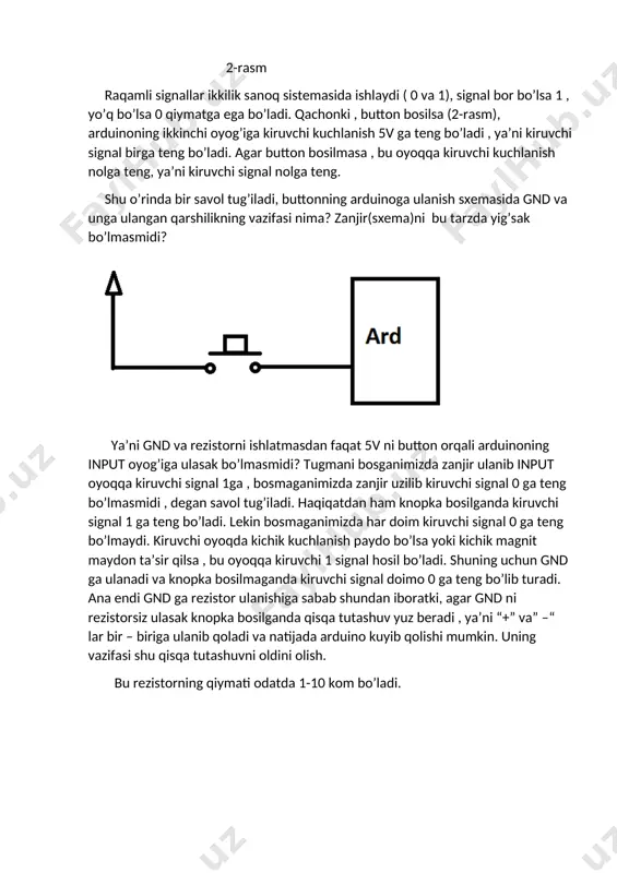 ng bo’lmasmidi , degan savol tug’iladi. haqiqatdan ham knopka bosilganda kiruvchi signal 1 ga teng bo’ladi. lekin bosmaganimizda har doim kiruvchi signal 0 ga teng bo’lmaydi. kiruvchi oyoqda kichik kuchlanish paydo bo’lsa yoki kichik magnit maydon ta’sir qilsa , bu oyoqqa kiruvchi 1 signal hosil bo’ladi. shuning uchun gnd ga ulanadi va knopka bosilmaganda kiruvchi signal doimo 0 ga teng bo’lib turadi. ana endi gnd ga rezistor ulanishiga sabab shundan iboratki, agar gnd ni rezistorsiz ulasak knopka bosilganda qisqa tutashuv yuz beradi , ya’ni “+” va” –“ lar bir – biriga ulanib qoladi va natijada arduino kuyib qolishi mumkin. uning vazifasi shu qisqa tutashuvni oldini olish. bu rezistorning qiymati odatda 1-10 kom bo’ladi. demak, knopkani bosganimizda kiruvchi signal 1 qiymatga , bosmaganimizda 0 ga teng bo’ladi. endi esa dasturiy qismga o’tamiz: biz 1-darsimizda svetodiodlarni yoqib-o’chirishimda arduinoning svetodiodga ulanadigan oyoqlarini output qilgan edik. chunki ular yonishi uchun bu oyoqlardan signal chiquvchi …