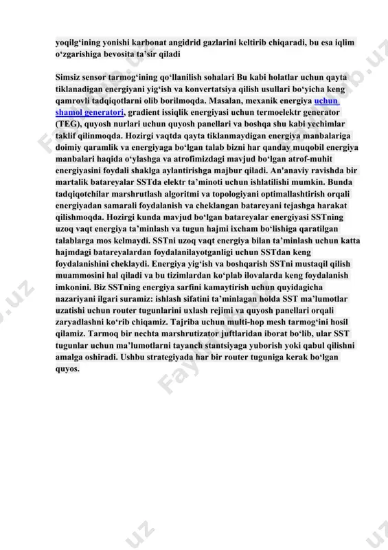 allaydi. hozirgi vaqtda u narsalar internetida (iot) keng qo‘llaniladi. undan tashqari sst harorat, namlik, suv sathi, bosim, yo‘llardagi transport vositalari harakati, ko‘priklar, tunnellar va binolar kabi katta tuzilmalarning mustahkamligini, ko‘chalar va yo‘llar nazoratini, bemorlarning sog‘lig‘ini masofadan nazorat qilish va boshqa shu kabi ko‘plab ilovalarni aqlli monitoring qilish uchun ishlatiladi. sst ko‘plab sohalarda qo‘llanilishiga asosiy o‘siqlardan biri - maxsus simlarsiz uzoq vaqt davomida elektr energiyasi bilan ta’minlay olmaslik. bugungi kunga kelib energiyaning katta qismi qazib olinadigan yoqilg‘i hisobidan olinmoqda. ma’lumki bunga katta xarajatlar talab qilinadi va bu energiya narxini ham sezilarli darajada oshiradi. shu bilan bir qatorda yoqilg‘ining yonishi karbonat angidrid gazlarini keltirib chiqaradi, bu esa iqlim o‘zgarishiga bevosita ta’sir qiladi simsiz sensor tarmog‘ining qo‘llanilish sohalari bu kabi holatlar uchun qayta tiklanadigan energiyani yig‘ish va konvertatsiya qilish usullari bo‘yicha keng qamrovli tadqiqotlarni olib borilmoqda. masalan, mexanik energiya uchun shamol generatori, gradient issiqlik energiyasi uchun termoelektr generator (teg), quyosh nurlari uchun quyosh …