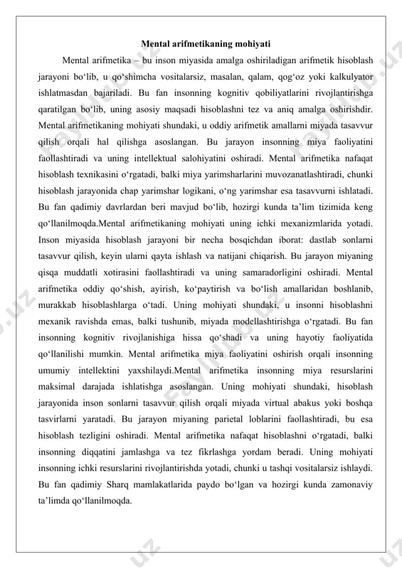 boshqa tasvirlarni yaratadi. bu jarayon miyaning parietal loblarini faollashtiradi, bu esa hisoblash tezligini oshiradi. mental arifmetika nafaqat hisoblashni o‘rgatadi, balki insonning diqqatini jamlashga va tez fikrlashga yordam beradi. uning mohiyati insonning ichki resurslarini rivojlantirishda yotadi, chunki u tashqi vositalarsiz ishlaydi. bu fan qadimiy sharq mamlakatlarida paydo bo‘lgan va hozirgi kunda zamonaviy ta’limda qo‘llanilmoqda. abakus va mental hisoblash texnologiyasi abakus – mental arifmetikaning asosiy vositalaridan biri bo‘lib, u qadimiy hisoblash asbobi sifatida tanilgan. abakus yordamida sonlarni tasvirlash va hisoblash amalga oshiriladi, bu esa mental hisoblash texnologiyasining asosini tashkil etadi. abakusning tuzilishi oddiy: u ustunlar va bonchalardan iborat bo‘lib, har bir ustun sonlarning ma’lum bir razryadini ifodalaydi. mental hisoblash texnologiyasi abakusdan boshlanadi, chunki u bolalarga sonlarni tasavvur qilishni o‘rgatadi. abakus yordamida hisoblash jarayonida bolalar bonchalarni harakatlantirish orqali arifmetik amallarni bajaradilar, keyin esa bu jarayonni miyada takrorlaydilar.mental hisoblash texnologiyasi abakusga asoslangan bo‘lib, u miyada virtual abakus yaratishga asoslangan. bu texnologiya bolalarga hisoblashni tez …
