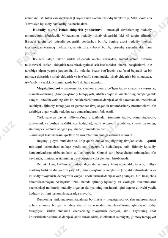 sharoit va resurslar, mamalakatlarning ijtimoiy-iqtisodiy taraqqiyoti, ishlab chiqarish kuchlarining rivojlanganlik darajasi, aholi hayotining sifat ko’rsatkichlari (turmush darajasi, aholi daromadlari, intellektual salohiyat), ijtimoiy taraqqiyot va gumanitar rivojlanganlik umumbashariy muammolarni o’z tarkibiga olgan yaxlit hududga xos yondashuvlarni ifoda etadi. yirik suveren davlat milliy-ma’muriy tuzilmalari (umumiy tabiiy, ijtimoiyiqtisodiy, diniy-etnik va boshqa yaxlitlik xos hududlar), ya’ni avtonom respublika, viloyat va okrug, shuningdek, alohida olingan joy, shahar, tumanlarga ham ―mintaqa‖ tushunchasini qo’llash va mikrotahlilni amalga oshirish mumkin. bugungi g’oyat murakkab va ko’p qutbli dunyo xo’jaligining rivojlanishida ―qutbli mintaqa‖ tushunchasi nafaqat yaxlit tabiiy-geografik hududlarga, balki ijtimoiy-iqtisodiy hamjamiyatlarga nisbatan ham qo’llanilmoqda. chunki turli bosqichdagi mintaqalar, o’z navbatida, mintaqalar tizimining quyi bosqichi yoki elementi hisoblanadi. demak, keng ko’lamda mintaqa deganda, umumiy tabiiy-geografik, tarixiy, milliy-madaniy birlik va diniy-etnik yaqinlik, ijtimoiy-iqtisodiy rivojlanish (xo’jalik ixtisoslashuvi va iqtisodiy rivojlanish, demografik vaziyat, aholi turmush darajasi va b.) darajasi, turli bosqichda takomillashmagan boshqaruv tizimi hamda ijtimoiy-iqtisodiy va ekologik muammolarni yechishdagi ma’muriy-hududiy organlar faoliyatining mushtarakligini …