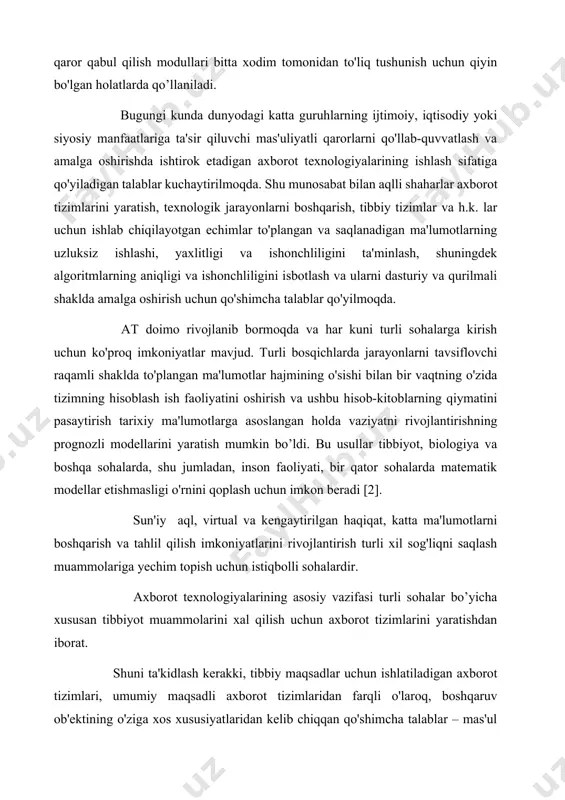 y mahsulotni yaratish uchun ishlatiladigan texnologiyalar va quyi tizim turlarini tanlashga ta'sir qiladi. boshqa tomondan, tibbiy axborot tizimlari bemorning sog'lig'i haqidagi ma'lumotlarni, shuningdek, ijtimoiy maqom, yashash va ishlash xususiyatlari kabi qo'shimcha ma'lumotlarni qayta ishlaydi [3]. at-ni kundalik hayotda qo'llash axborot tizimini dasturiy, apparat va kommunikatsiya vositalarining to'plami sifatida yaratish orqali ta'minlanadi. yuqorida aytib o'tilganidek, sog'liqni saqlash sohasi alohida va o'ziga xos talablar va echimlarga ega. bu tibbiy axborot tizimini umumiy maqsadli tizimlardan ajratib turadi. masalan, tibbiy axborot tizimida laboratoriyalarning axborot tizimlari, maxsus tibbiy asboblar va datchiklarning maxsus dasturiy ta'minoti, tibbiy ma'lumotlarga ega bo'lgan maxsus ma'lumotlar banklari mavjud. tibbiy axborot tizimining eng muhim o'ziga xos xususiyatlaridan biri tibbiy sirni tashkil etuvchi va dunyoning istalgan rivojlangan mamlakatida himoyalangan ma'lumotlarni qayta ishlash zaruriyati hisoblanadi. tibbiyot amaliyotiga axborot texnologiyalarini joriy etish bo'yicha ishlar doimiy olib borilmoqda. birinchidan, xodimlarni o'qitish va qayta o'qitish amalga oshiriladi. tibbiy xodimlar tibbiy kompyuter fanini bilmasdan, nafaqat murakkab qurilmalar bilan …