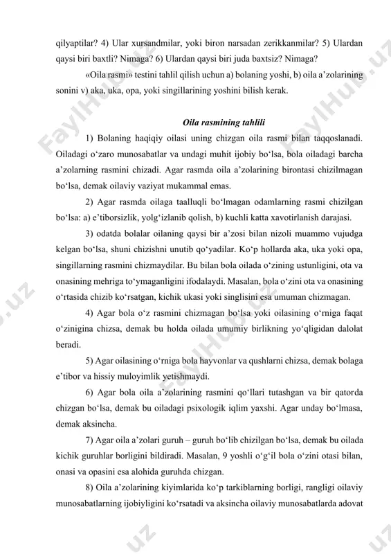 bolaga quyidagi savollar beriladi: 1) aytchi, sen bu rasmda kimlarni chizding? 2) ular qaerdalar? 3) ular nima qilyaptilar? 4) ular xursandmilar, yoki biron narsadan zerikkanmilar? 5) ulardan qaysi biri baxtli? nimaga? 6) ulardan qaysi biri juda baxtsiz? nimaga? «oila rasmi» testini tahlil qilish uchun a) bolaning yoshi, b) oila a’zolarining sonini v) aka, uka, opa, yoki singillarining yoshini bilish kerak. oila rasmining tahlili 1) bolaning haqiqiy oilasi uning chizgan oila rasmi bilan taqqoslanadi. oiladagi o‘zaro munosabatlar va undagi muhit ijobiy bo‘lsa, bola oiladagi barcha a’zolarning rasmini chizadi. agar rasmda oila a’zolarining birontasi chizilmagan bo‘lsa, demak oilaviy vaziyat mukammal emas. 2) agar rasmda oilaga taalluqli bo‘lmagan odamlarning rasmi chizilgan bo‘lsa: a) e’tiborsizlik, yolg‘izlanib qolish, b) kuchli katta xavotirlanish darajasi. 3) odatda bolalar oilaning qaysi bir a’zosi bilan nizoli muammo vujudga kelgan bo‘lsa, shuni chizishni unutib qo‘yadilar. ko‘p hollarda aka, uka yoki opa, singillarning rasmini chizmaydilar. bu bilan bola oilada o‘zining ustunligini, …