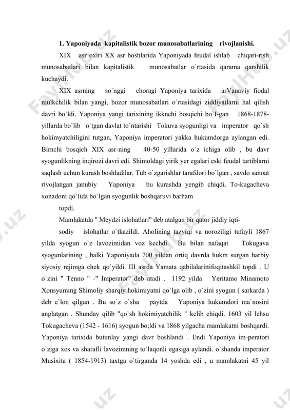va (1542 - 1616) syogun bo;ldi va 1868 yilgacha mamlakatni boshqardi. yaponiya tarixida butunlay yangi davr boshlandi . endi yaponiya im-peratori o`ziga xos va sharafli lavozimning to`laqonli egasiga aylandi. o`shanda imperator musixita ( 1854-1913) taxtga o`tirganda 14 yoshda edi , u mamlakatni 45 yil boshqardi . tarixda imperatorning yangi boshqaruv tizimi meydzi ( " maorifparvarlik idora qilish usuli") nomi bilan ataldi. bu voqea yaponiya tarixida " meydzi inqilobi" nomi bilan yuritiladi. darxaqiqat , yaponiya qisqa muddatda o`tkazilgan barcha sohalarini islohatlar natijasida ilg`or, sanoati rivojlangan davlatlardan biriga aylandi. yaponlar hato taraqqiyot sohasida o`z ustozlari bo`lmish g`arbliklarni ham lol qoldirdilar. gap shundaki . yaponlar g`arb ilm -fani va texnologiyasini ijodiy o`zlashtirishlari bilan birga o`zlarining eng yaxshi , asrlar davomida shakillanib kelgan udumlari va arvanalarini saqlab qoldilar. albatta bu o`zgarishlar o`z - o`zidan vujudga kelgani yo`q. g`arb davlatlarining birin - ketin bostirib kirishi , ularning zamonaviy qurollari qarshisidayaponlar butunlay himoyasiz edilar. hayotning achchiq …
