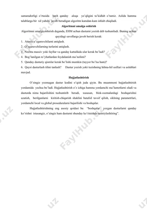 lgoritm to’g’riligini isbotlash uchun quyidagi uslubiyat taklif qilingan. algoritm 0 dan m gacha bo’lgan qadamlar ketma-ketligi ko’rinishida tavsiflangan deb tahmin qilaylik. har bir qadam uchun qandaydir asoslanishni taklif etamiz. xususan, qadamdan oldin va keyin ishlaydigan shartlar haqida lemma kerak bo’lishi mumkin. shu bilan birgalikda, algoritm chekliligining isbotini ham taklif etamiz, va hamma ruxsat etilgan kiritish ma’lumotlarini tekshirib, hamma mumkin bo’lgan chiqarish ma’lumotlarni olamiz. algoritmni to’g’riligi bilan samaradorligi o’rtasida hech qanday aloqa yo’qligini ta’kidlab o’tamiz. aslida hamma talablarga bir xil yahshi javob beradigan algoritm kamdan-kam ishlab chiqiladi. algoritmni amalga oshirish algoritmni amalga oshirish deganda, ehm uchun dasturni yozish deb tushuniladi. buning uchun quyidagi savollarga javob berish kerak: 1. asosiy o’zgaruvchilarni aniqlash. 2. o’zgaruvchilarning turlarini aniqlash. 3. nechta massiv yoki fayllar va qanday kattalikda ular kerak bo’ladi? 4. bog’lanilgan ro’yhatlardan foydalanish ma’nolimi? 5. qanday dasturiy qismlar kerak bo’lishi mumkin (tayyor bo’lsa ham)? 6. qaysi dasturlash tilini tanlash? dastur yozish yoki tuzishning hilma-hil …
