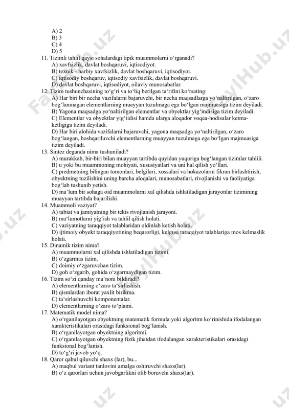 oʻrganadi? a) xavfsizlik, davlat boshqaruvi, iqtisodiyot. b) texnik - harbiy xavfsizlik, davlat boshqaruvi, iqtisodiyot. c) iqtisodiy boshqaruv, iqtisodiy xavfsizlik, davlat boshqaruvi. d) davlat boshqaruvi, iqtisodiyot, oilaviy munosabatlar. 12. tizim tushunchasining toʻgʻri va toʻliq berilgan ta‘rifini koʻrsating: a) har biri bir necha vazifalarni bajaruvchi, bir necha maqsadlarga yoʻnaltirilgan, oʻzaro bogʻlanmagan elementlarning muayyan tuzulmaga ega boʻlgan majmuasiga tizim deyiladi. b) yagona maqsadga yoʻnaltirilgan elementlar va obyektlar yigʻindisiga tizim deyiladi. c) elementlar va obyektlar yigʻiidisi hamda ularga aloqador voqea-hodisalar ketma-ketligiga tizim deyiladi. d) har biri alohida vazifalarni bajaruvchi, yagona maqsadga yoʻnaltirilgan, oʻzaro bogʻlangan, boshqariluvchi elementlarning muayyan tuzulmaga ega boʻlgan majmuasiga tizim deyiladi. 13. sintez deganda nima tushuniladi? a) murakkab, bir-biri bilan muayyan tartibda quyidan yuqoriga bogʻlangan tizimlar tahlili. b) u yoki bu muammoning mohiyati, xususiyatlari va uni hal qilish yoʻllari. c) predmetning bilingan tomonlari, belgilari, xossalari va hokazolarni fikran birlashtirish, obyektning tuzilishini uning barcha aloqalari, munosabatlari, rivojlanishi va faoliyatiga bogʻlab tushunib yetish. d) …