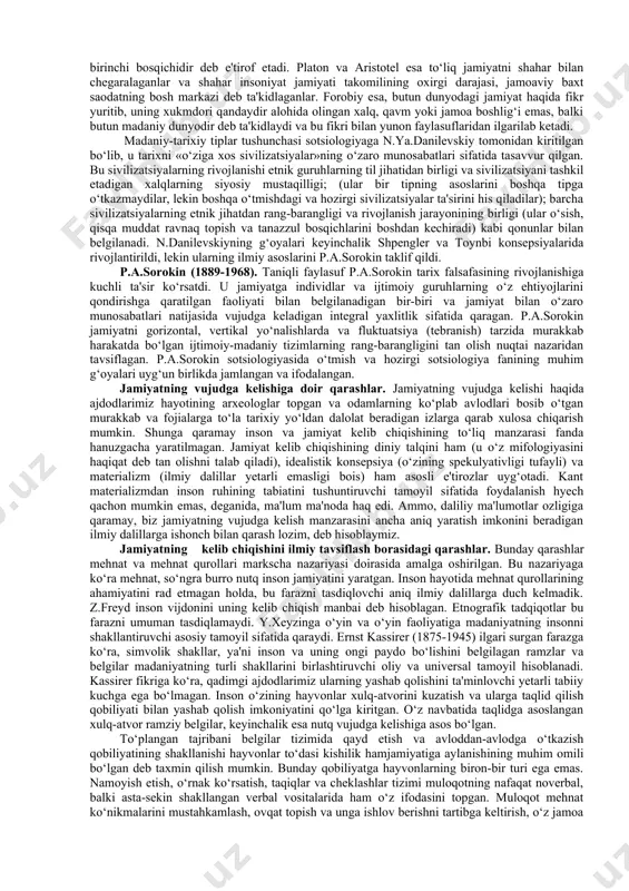 umumiy jihatlarini o‘rganishdan iborat. falsafa muayyan hodisalarning sabablari nimada degan savolga javob topish vazifasini o‘z oldiga qo‘ymasada, tarix fanining metodologik asoslarini yaratadi, mazkur sabablarni aniqlashga nisbatan qanday yondashish kerak, degan savolga javob beradi. u dunyoqarashga doir o‘z mo‘ljallariga tayanadi, ijtimoiy va gumanitar fanlarning kategoriyalar apparatini ishlab chiqishda ishtirok etadi. o‘z kategoriyalarining ijtimoiy mazmunini yoritar ekan, falsafa shunga asoslanib muayyan-tarixiy jarayonlarni tahlil qilishni amalga oshiradi. tarix falsafasining muammolaridan biri bu tarixiy jarayonning birligi muammosi va tarixni davriylashtirish tamoyillarini belgilashdir. falsafaning vazifasi jamiyat hayotining asosiy negizlarini, uning tizim tashkil etadigan omillarini aniqlashdan iborat. tarix falsafasida dunyoqarashga doir mo‘ljallarining rang-barangligi bilan ajralib turadigan ko‘plab oqimlar va yo‘nalishlar mavjud bo‘lgan. shu sababli har bir faylasuf, odatda, o‘z mo‘ljallariga amal qiladi, nafaqat dunyoni, balki jamiyatni ham o‘ziga xos tarzda tushuntiradi. madaniy-tarixiy tiplar g‘oyasi. xix asrda madaniy-tarixiy tiplar nazariyasi vujudga kelgan bo‘lsada, aslida bu haqdagi dastlabki qarashlar forobiy ijodiga mansub. forobiy insonlar jamiyatini ikki madaniy- tarixiy …