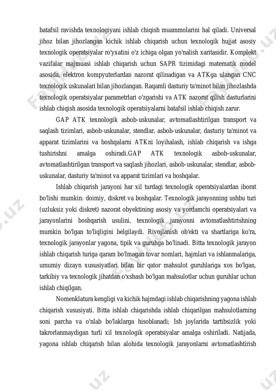 itasidir. komplekt vazifalar majmuasi ishlab chiqarish uchun sapr tizimidagi matematik model asosida, elektron kompyuterlardan nazorat qilinadigan va atkga ulangan cnc texnologik uskunalari bilan jihozlangan. raqamli dasturiy ta'minot bilan jihozlashda texnologik operatsiyalar parametrlari o'zgarishi va atk nazorat qilish dasturlarini ishlab chiqish asosida texnologik operatsiyalarni batafsil ishlab chiqish zarur. gap atk texnologik asbob-uskunalar, avtomatlashtirilgan transport va saqlash tizimlari, asbob-uskunalar, stendlar, asbob-uskunalar, dasturiy ta'minot va apparat tizimlarini va boshqalarni atkni loyihalash, ishlab chiqarish va ishga tushirishni amalga oshiradi.gap atk texnologik asbob-uskunalar, avtomatlashtirilgan transport va saqlash jihozlari, asbob-uskunalar, stendlar, asbob- uskunalar, dasturiy ta'minot va apparat tizimlari va boshqalar. ishlab chiqarish jarayoni har xil turdagi texnologik operatsiyalardan iborat bo'lishi mumkin: doimiy, diskret va boshqalar. texnologik jarayonning ushbu turi (uzluksiz yoki diskret) nazorat obyektining asosiy va yordamchi operatsiyalari va jarayonlarini boshqarish usulini, texnologik jarayonni avtomatlashtirishning mumkin bo'lgan to'liqligini belgilaydi. rivojlanish ob'ekti va shartlariga ko'ra, texnologik jarayonlar yagona, tipik va guruhga bo'linadi. bitta texnologik jarayon ishlab chiqarish …