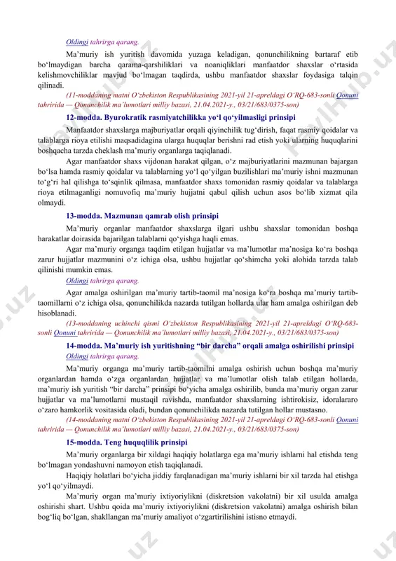 ning ochiqligi, shaffofligi va tushunarliligi; manfaatdor shaxslar huquqlarining ustunligi; byurokratik rasmiyatchilikka yo‘l qo‘yilmasligi; mazmunan qamrab olish; ma’muriy ish yuritishning “bir darcha” orqali amalga oshirilishi; teng huquqlilik; ishonchning himoya qilinishi; ma’muriy ixtiyoriylikning (diskretsion vakolatning) qonuniyligi; tekshirish. 6-modda. qonuniylik prinsipi oldingi tahrirga qarang. ma’muriy tartib-taomillar o‘zbekiston respublikasikonstitutsiyasiga, ushbu qonun va boshqa qonunchilik hujjatlariga muvofiq amalga oshirilishi kerak. (6-moddaning matni o‘zbekiston respublikasining 2021-yil 21-apreldagi o‘rq-683-sonli qonuni tahririda — qonunchilik ma’lumotlari milliy bazasi, 21.04.2021-y., 03/21/683/0375-son) 7-modda. mutanosiblik prinsipi ma’muriy ish yuritish jarayonida jismoniy va yuridik shaxslarga ko‘rsatiladigan ta’sir choralari ma’muriy organ tomonidan ko‘zlangan qonuniy maqsadga erishish uchun mos va yetarli bo‘lishi hamda manfaatdor shaxslarga imkon qadar qiyinchilik tug‘dirmasligi kerak. 8-modda. ishonchlilik prinsipi ma’muriy ish yuritish davomida manfaatdor shaxslar tomonidan taqdim etilgan haqiqiy holatlar to‘g‘risidagi hujjatlar va ma’lumotlar aksi isbotlanmaguniga qadar ishonchli hisoblanadi. manfaatdor shaxslar tomonidan taqdim etilgan hujjatlar va ma’lumotlarning haqiqiyligiga shubha paydo bo‘lgan taqdirda, ma’muriy organ ularning ishonchliligini mustaqil ravishda va o‘z hisobidan …