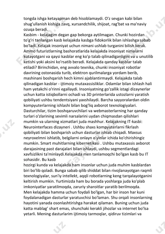 larini, voqelikka munosabatini, o'ziga xos pafos bilan ifodalash maqsadida tuzilgan matnlar hissiy ifoda mazmunli matn deyiladi. erta bahor cheksiz sog'inchning ufqi. muzga aylanishdan bosh tortgan isyonkor tomchilar yomg'ir bo'lib to'kilmoqda 2-topshiriq kelajakda it olamida mening òrnimkasb kishining mehnat faoliyati, doimiy mashg'ulot turi, muayyan ish turini bajarishga imkon beradigan bilim mahorati, tajribani talab etadi. agar kishi o'z sevgan kasbida ishlayotgan bo'lsa, u hech qachon har tongda ishga ketayapman deb hisoblamaydi. o'z sevgan kabi bilan shug'ullanish kishiga zavq, xursandchilik, shijoat, rag'bat va ma'naviy ozuqa beradi. kasbim - kelajagim degan gap bekorga aytilmagan. chunki hozirdan to'g'ri tanlangan kasb kelajakda kasbga fidokorlik bilan ishlashga sabab bo'ladi. kelajak insoniyat uchun nimani ushlab turganini bilish kerak. ammo futuristlarning bashoratlarida kelajakda insoniyat nimalarni kutayotgani va qaysi kasblar eng ko'p talab qilinadiganligini va u unutilib ketishi yoki aksini ko'rsatib beradi. kelajakda qanday kasblar talab etiladi? birinchidan, eng avvalo texnika, chunki insoniyat robotlar davrining ostonasida turib, elektron qurilmalarga yordam …