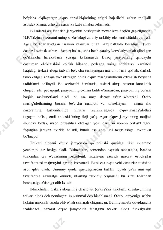 rish sifatini tekshirish kabi emas, balki o'quvchining o'z aqliy jarayonlarini uning tarkibi va tavsifi (prinsiplari, qonuniyatlari, qoidalari) bo'yicha o'qilayotgan o'quv topshiriqlarining to'g'ri bajarihshi uchun mo'ljalli asosdek xizmat qiluvchi nazariya kabi amalga oshiriladi. bilimlarni o'zjashtirish jarayonini boshqarish mexanizmi haqida gapirilganda, n.f.talzina nazoratni uning sozlashdagi zaruriy tarkibiy elementi sifatida qaraydi. agar boshqarilayotgan jarayon mavzusi bilan hamjihatlikda boradigan (yoki dasturli o'qitish uchun - dastur) bo'lsa, unda hech qanday korreksiya talab qiladigan qo'shimcha harakatlarni yuzaga keltirmaydi. biroq jarayonning qandaydir dasturdan chekinishini ko'rish bilanoq, pedagog uning chekinishi xarakteri haqidagi teskari aloqa jadvali bo'yicha tushayotgan ma'lumotlarni qo'llab, darhol, talab etilgan sohaga yo'naltirilgan holda o'quv mashg'ulotlarini o'tkazish bo'yicha tadbirlarni qo'llaydi. bu sozlovchi harakatda, teskari aloqa nazorat kanalidek chiqadi, ular pedagogik jarayonning oxirini kutib o'tirmasdan, jarayonning borishi haqida ma'lumotlarni oladi. bu esa unga darrov ta'sir o'tkazadi. o'quv mashg'ulotlarining borishi bo'yicha nazorati va korreksiyasi - mana shu nazoratning tushunilishida nimalar muhim, agarda o'quv mashg'ulotlari tugagan bo'lsa, endi aralashishning iloji …