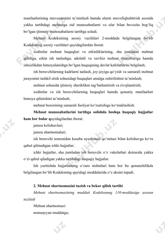 ; mehnat sohasida ijtimoiy sheriklikni rag‘batlantirish va rivojlantirish; xodimlar va ish beruvchilarning huquqlari hamda qonuniy manfaatlari himoya qilinishini ta’minlash; mehnat bozorining samarali faoliyat ko‘rsatishiga ko‘maklashish. mehnat munosabatlarini tartibga solishda boshqa huquqiy hujjatlar ham bor bular quyidagilardan iborat: jamoa kelishuvlari; jamoa shartnomalari; ish beruvchi tomonidan kasaba uyushmasi qo‘mitasi bilan kelishuvga ko‘ra qabul qilinadigan ichki hujjatlar; ichki hujjatlar, shu jumladan ish beruvchi o‘z vakolatlari doirasida yakka o‘zi qabul qiladigan yakka tartibdagi huquqiy hujjatlar. ish yuritishda hujjatlarning oʻzaro nisbatlari ham bor bu qonunchilikda belgilangan boʻlib kodeksning quyidagi moddalarida oʻz aksini topadi. 2. mehnat shartnomasini tuzish va bekor qilish tartibi mehnat shartnomasining muddati kodeksnung 110-moddasiga asosan tuziladi mehnat shartnomasi: nomuayyan muddatga; uch yildan ko‘p bo‘lmagan muayyan muddatga (muddatli mehnat shartnomasi) tuzilishi mumkin. agar mehnat shartnomasida uning amal qilish muddati shartlashilmagan bo‘lsa, shartnoma nomuayyan muddatga tuzilgan deb hisoblanadi. mehnat kodeksning 111-moddasida xodim bilan muddatli mehnat shartnomasini tuzishning asosliligi tushuntirib o‘tilgan. agar muddatli mehnat shartnomasi ushbu …