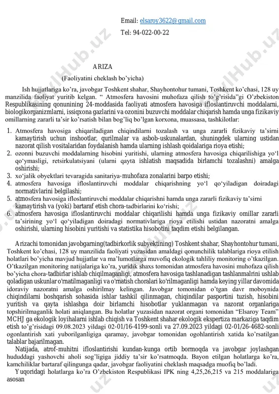 shgan hududdagi yashovchi aholi sog’ligiga jiddiy ta’sir ko’rsatmoqda. bayon etilgan holatlarga ko’ra, kamchiliklar bartaraf qilingunga qadar, javobgar faoliyatini cheklash maqsadga muofiq bo’ladi. yuqoridagi holatlarga ko’ra o’zbekiston respublikasi ipk ning 4,25,26,215 va 215 moddalariga asosan mailto:elsaroy3622@gmail.com so’raymiz: 1. ushbu arizani qanoatlantirib berishingizni; 2. javobgar “elsaroy team” mchj (stir 303007668) ning faoliyatini arizada keltirilgan kamchiliklar bartaraf etilgunga qadar javobgar faoliyatini cheklashingizni; 3. javobgar “elsaroy team” mchj hisobidan arizachi foydasiga to’langan pochta xarajatlarini undirib berishingizni. ilova: - davlat ro’yxatidan o’tkazilganligi to’g’rsidagi guvohnoma; - vakilga berilgan ishonchnoma; - ogohlantirish xatlari nusxasi; - ariza taraflarga yuborilganligi to’g’rsida pochta kvitansiyasi; - pochta xarajlari to’lovi; - dalolatnoma. yuridik shaxs (tadbirkorlik subyektini) davlat ro‘yxatidan o‘tkazilganligi to‘g‘risida guvohnoma ushbu bilan tadbirkorlik subyektlari yagona reestriga "elsaroy team" mas’uliyati cheklangan jamiyatini (yuridik shaxsning-tadbirkorlik subyektining tashkiliy-huquqiy shakli ko‘rsatilgan holdagi to‘liq nomi ) “elsaroy team” mchj . (yuridik shaxsning qisqartirilgan nomi) tashkil etish (qayta tashkil etish; boshqa ro’yxatdan o’tkazish ma’lumotlarini o’zgartirish) tashkil etish …