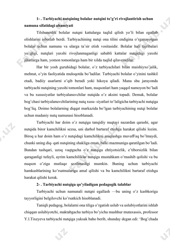 masligi mumkin. buning uchun tarbiyachi hamkasblarining ko’rsatmalariga amal qilishi va bu kamchilikni bartaraf etishga harakat qilishi kerak. 2- . tarbiyachi nutqiga qo’yiladigan pedagogik talablar tarbiyachi uchun namunali nutqni egallash —bu uning o’z kasbkoriga tayyorligini belgilovchi ko’rsatkich hisoblanadi. taniqli pedagog, bolalarni ona tiliga o’rgatish uslub va uslubiyotlarini ishlab chiqqan uslubiyotchi, maktabgacha tarbiya bo’yicha mashhur mutaxassis, professor y.l.tixeyeva tarbiyachi nutqiga yuksak baho berib, shunday degan edi: ‘bog’chada bolalar beixtiyor taqlid qiladigan namuna tarbiyachi (bog’bon)ning tilidir, tarbiyachining tili bolalar tiliga g’oyat samarali va nihoyatda kuchli ta’sir ko’rsatadigan hamma narsalarni o’zida birlashtira- digan bo’lishi kerak. bog’bonning tili bekam-u ko’st, adabiy talaffuzning har qanday nuqsonlaridan xoli bo’lishi lozim". yuqoridagi fikrlardan kelib chiqib, har bir tarbiyachi o’z nutqidagi nuqsonlami aks ettiruvchi daftar tutishi, unga kam- chiliklarini belgilab borishi, so’ngra ularni bartaraf etish bo’yicha reja tuzib, ishni tashkil etishi kerak. har bir tarbiyachi-pedagog nutqiga qo’yilgan talablarni juda yaxshi bilgan holda o’z nutqidagi kamchiliklarni bartaraf etib borishi kerak. …