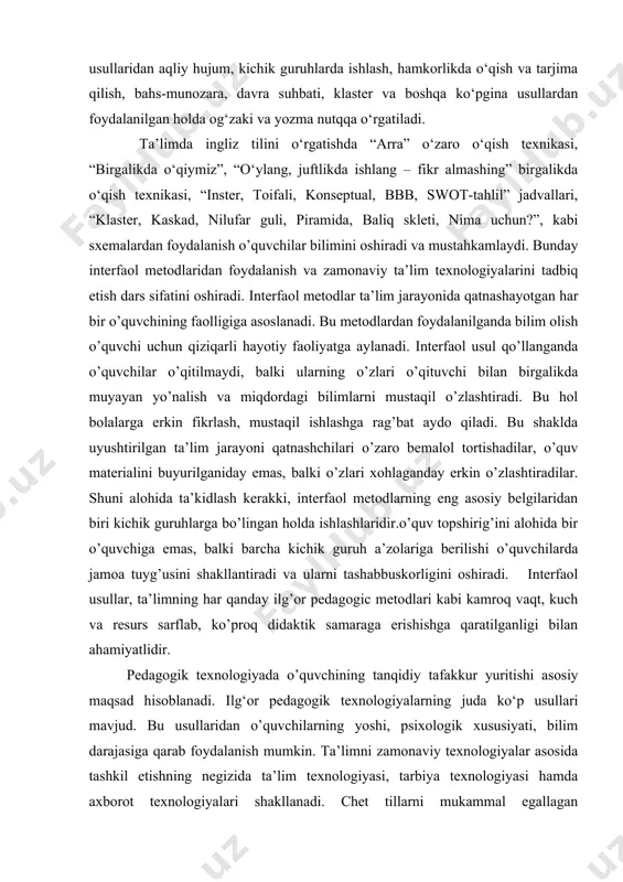 sh dars sifatini oshiradi. interfaol metodlar ta’lim jarayonida qatnashayotgan har bir o’quvchining faolligiga asoslanadi. bu metodlardan foydalanilganda bilim olish o’quvchi uchun qiziqarli hayotiy faoliyatga aylanadi. interfaol usul qo’llanganda o’quvchilar o’qitilmaydi, balki ularning o’zlari o’qituvchi bilan birgalikda muyayan yo’nalish va miqdordagi bilimlarni mustaqil o’zlashtiradi. bu hol bolalarga erkin fikrlash, mustaqil ishlashga rag’bat aydo qiladi. bu shaklda uyushtirilgan ta’lim jarayoni qatnashchilari o’zaro bemalol tortishadilar, o’quv materialini buyurilganiday emas, balki o’zlari xohlaganday erkin o’zlashtiradilar. shuni alohida ta’kidlash kerakki, interfaol metodlarning eng asosiy belgilaridan biri kichik guruhlarga bo’lingan holda ishlashlaridir.o’quv topshirig’ini alohida bir o’quvchiga emas, balki barcha kichik guruh a’zolariga berilishi o’quvchilarda jamoa tuyg’usini shakllantiradi va ularni tashabbuskorligini oshiradi. interfaol usullar, ta’limning har qanday ilg’or pedagogic metodlari kabi kamroq vaqt, kuch va resurs sarflab, ko’proq didaktik samaraga erishishga qaratilganligi bilan ahamiyatlidir. pedagogik texnologiyada o’quvchining tanqidiy tafakkur yuritishi asosiy maqsad hisoblanadi. ilg‘or pedagogik texnologiyalarning juda ko‘p usullari mavjud. bu usullaridan o’quvchilarning yoshi, psixologik xususiyati, bilim …