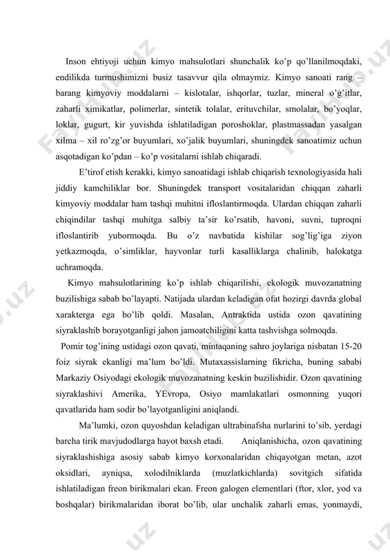 niqlandi. ma’lumki, ozon quyoshdan keladigan ultrabinafsha nurlarini to’sib, yerdagi barcha tirik mavjudodlarga hayot baxsh etadi. aniqlanishicha, ozon qavatining siyraklashishiga asosiy sabab kimyo korxonalaridan chiqayotgan metan, azot oksidlari, ayniqsa, xolodilniklarda (muzlatkichlarda) sovitgich sifatida ishlatiladigan freon birikmalari ekan. freon galogen elementlari (ftor, xlor, yod va boshqalar) birikmalaridan iborat bo’lib, ular unchalik zaharli emas, yonmaydi, boshqa moddalar bilan tez reaktsiyaga ham kirishmaydi. ammo bu gazlar atmosferaning yuqori qatlamiga ko’tarilgach, ozon gazni parchalab yuborish xususiyatiga ega ekan. hozirgi davrda dunyo bo’yicha 1 mln tonna freon ishlab chiqariladi. umumiy ishlab chiqariladigan freonlarning 40% aqs’h, 10% sobiq sssr va yaponiya xissasiga to’g’ri keladi. aniqlanishicha hozirgi paytda biosferada 70 ming xil yangi kimyoviy moddalar tarqalgan, qaysiki ular ilgari tabiatda uchramagan. shundan 400 xili kishilar organizmidan topilgan. tekshirilganida 100 kishidan 99 kishining tanasida bu yot kimyoviy moddalarning borligi ma’lum bo’lgan. ayni paytda sayyoramizning biror burchagi yo’qki, har xil kimyoviy moddalar bilan ifloslanmagan bo’lsa. reyn daryosiga korxonalardan oqiziladigan kimyoviy …