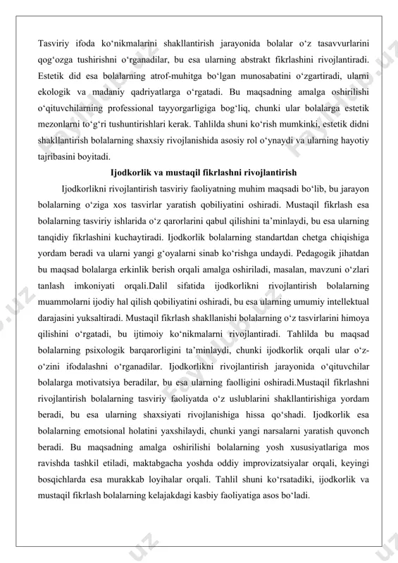 gini ta’minlaydi, chunki ijodkorlik orqali ular o‘z-o‘zini ifodalashni o‘rganadilar. ijodkorlikni rivojlantirish jarayonida o‘qituvchilar bolalarga motivatsiya beradilar, bu esa ularning faolligini oshiradi.mustaqil fikrlashni rivojlantirish bolalarning tasviriy faoliyatda o‘z uslublarini shakllantirishiga yordam beradi, bu esa ularning shaxsiyati rivojlanishiga hissa qo‘shadi. ijodkorlik esa bolalarning emotsional holatini yaxshilaydi, chunki yangi narsalarni yaratish quvonch beradi. bu maqsadning amalga oshirilishi bolalarning yosh xususiyatlariga mos ravishda tashkil etiladi, maktabgacha yoshda oddiy improvizatsiyalar orqali, keyingi bosqichlarda esa murakkab loyihalar orqali. tahlil shuni ko‘rsatadiki, ijodkorlik va mustaqil fikrlash bolalarning kelajakdagi kasbiy faoliyatiga asos bo‘ladi. atrof-muhitni idrok etish va obrazli fikrlashga o‘rgatish atrof-muhitni idrok etishni rivojlantirish tasviriy faoliyatning maqsadi bo‘lib, bu jarayon bolalarning tabiat va ob’ektlarni batafsil kuzatish qobiliyatini oshiradi. obrazli fikrlash esa bolalarning tasavvurlarini tasviriy shaklda ifodalashini ta’minlaydi, bu abstrakt tushunchalarni konkretlashtiradi. atrof-muhitni idrok etish bolalarning sensorik qobiliyatlarini kuchaytiradi va ularni ekologik masalalarga o‘rgatadi. pedagogik tahlilda bu maqsad bolalarga real ob’ektlarni tasvirlash orqali amalga oshiriladi.dalil sifatida atrof-muhitni idrok etish …