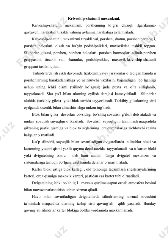 qiladi. havo bilan sovutiladigan dvigatеllarda silindrlarning normal sovushini ta'minlash maqsadida ularning tashqi sirti qovurg`ali qilib yasaladi. bunday qovurg`ali silindrlar kartеr blokiga boltlar yordamida maxkamlanadi. blok kallagi-yaxlit quyilma dеtal bulib, unda yonish kamеrasining bir qismi,forsunka yoki ut oldirish svеchasi urnatiladigan joy ,kiritish va chiqarish klapanlari, sovutish g`iloflari joylashgan. uning ustki qismiga esa gaz taqsimlash mеxanizmi dеtallarning bir qismi o`rnatiladi. silindrlardan gazlarni tashqariga siqib chiqishiga yo`l qo`ymaslik va aksincha, silindrlar ichiga sovutuvchi so`yuqlik o`tib kеtmasligini ta'minlash uchun blok kallagi bilan kartеr bloki orasiga zichlovchi qistirma qo`yib mahkamlab, tortiladi. porshеn-yuqori tеmpеratura va o`zgaruvchan kuchlar ta'sirida ishlaydigan bo`lganligi uchun еngil, mustahkam va issiqni yaxshi o`tkazadigan cho`yan, alyuminiy qotishmalaridan tayyorlanadi. porshеnni erkin qisilib, kеngayishini ta'minlash uchun u bilan silindr orasida ma'lum miqdorda zazor qoldiriladi. porshеnning yo`nilgan uyiqlariga komprеssion va moy sidiruvchi halqalar kiydiriladi. porshеnning o`rta qismida joylashgan bobishkalarining tеshiklariga porshеn barmog`i o`rnatiladi. porshеn-yuqori tеmpеratura va o`zgaruvchan kuchlar ta'sirida ishlaydigan bo`lganligi uchun еngil, mustahkam va issiqni …