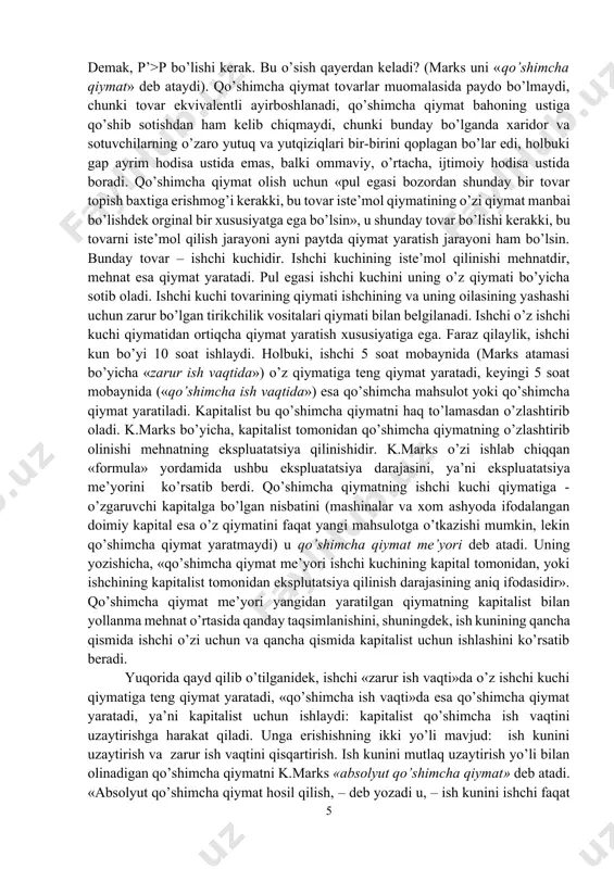 t-p-t mazmuni: odamlar o’rtasida har xil foydalilik ayirbosh qilinadi. p-t-p doiraviy aylanishda maqsad foyda olish hisoblanadi. demak, p’>p bo’lishi kerak. bu o’sish qayerdan keladi? (marks uni «qo’shimcha qiymat» deb ataydi). qo’shimcha qiymat tovarlar muomalasida paydo bo’lmaydi, chunki tovar ekvivalentli ayirboshlanadi, qo’shimcha qiymat bahoning ustiga qo’shib sotishdan ham kelib chiqmaydi, chunki bunday bo’lganda xaridor va sotuvchilarning o’zaro yutuq va yutqiziqlari bir-birini qoplagan bo’lar edi, holbuki gap ayrim hodisa ustida emas, balki ommaviy, o’rtacha, ijtimoiy hodisa ustida boradi. qo’shimcha qiymat olish uchun «pul egasi bozordan shunday bir tovar topish baxtiga erishmog’i kerakki, bu tovar iste’mol qiymatining o’zi qiymat manbai bo’lishdek orginal bir xususiyatga ega bo’lsin», u shunday tovar bo’lishi kerakki, bu tovarni iste’mol qilish jarayoni ayni paytda qiymat yaratish jarayoni ham bo’lsin. bunday tovar – ishchi kuchidir. ishchi kuchining iste’mol qilinishi mehnatdir, mehnat esa qiymat yaratadi. pul egasi ishchi kuchini uning o’z qiymati bo’yicha sotib oladi. ishchi kuchi tovarining qiymati ishchining va …