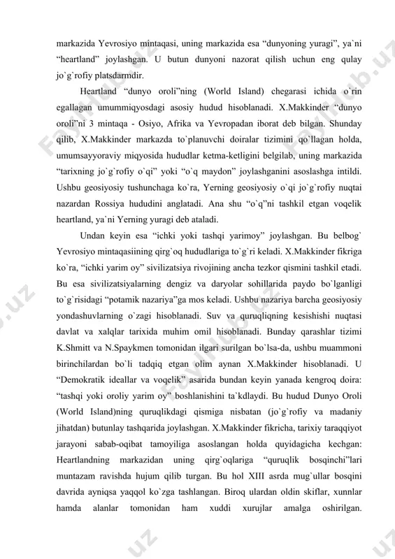 ki oroliy yarim oy” boshlanishini ta`kdlaydi. bu hudud dunyo oroli (world island)ning quruqlikdagi qismiga nisbatan (jo`g`rofiy va madaniy jihatdan) butunlay tashqarida joylashgan. x.makkinder fikricha, tarixiy taraqqiyot jarayoni sabab-oqibat tamoyiliga asoslangan holda quyidagicha kechgan: heartlandning markazidan uning qirg`oqlariga “quruqlik bosqinchi”lari muntazam ravishda hujum qilib turgan. bu hol xiii asrda mug`ullar bosqini davrida ayniqsa yaqqol ko`zga tashlangan. biroq ulardan oldin skiflar, xunnlar hamda alanlar tomonidan ham xuddi xurujlar amalga oshirilgan. x.makkinderning ta`kidlashicha, “tarixning jo`g`rofiy o`qi”da joylashgan tamaddunlar heartlandning ichki hududlaridagi “avtoritar” siyosiy hokimiyatga ega bo`lgan “nodemokratik” hamda “savdoga asoslanmagan” jamiyatlardan iborat bo`lgan. bunday tamaddunlar dastlab qadimgi rim yoki spartasi singari jamiyatlar mujassamlashgan. tashqaridan, “orol yarim oyi” mintaqalaridagi “dengiz bosqinchilari” yoki “orolliklar” tomonidan “dunyo oroliga” hujum bo`lib turgan. ular yevrosiyodan tashqaridagi markazlardan kelib chiqqan mustamlakachi bo`lib, mintaqaning ichki sarhadlaridan kelgan kuchlarni yengib, dengiz va quruqlik kuchlari o`rtasida muvozanatni ta`minlashga intilgan “savdo-sotiq” va “demokratik” siyosiy tizim esa “tashqi yarim oy” tamaddunlar xos xususiyatdir. qadimda …