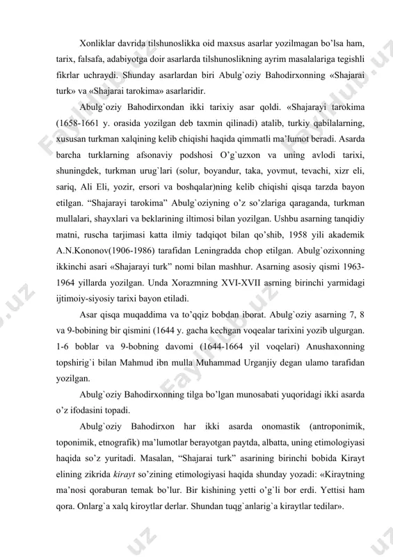 uning etimologiyasi haqida so’z yuritadi. masalan, “shajarai turk” asarining birinchi bobida kirayt elining zikrida kirayt so’zining etimologiyasi haqida shunday yozadi: «kiraytning ma’nosi qoraburan temak bo’lur. bir kishining yetti o’g`li bor erdi. yettisi ham qora. onlarg`a xalq kiroytlar derlar. shundan tuqg`anlarig`a kiraytlar tedilar». abulg`oziy bahodirxon u yoki bu so’zning kelib chiqishi haqida fikr yuritar ekan, uni boshqa tillarga ham qiyoslaydi. masalan, muran gidronimi haqida shunday yozadi: «oqib boraturg`an ulug` suvni turkiy tilinda soy der. тojik kechkindur va uluqin rudxona der va arab vodiy der. mo’g`ul muran der». muallif u yoki bu so’zlarning ma’nosini yoritishda mug`ul, xitoy tillari materiallariga izchillik bilan qiyoslaydi. bu esa, uning solishtirayotgan tillarni ham chuqur o’rgangan poliglot olim ekanligidan dalolatdir. muallif ma’lum laqab bilan izohlanuvchi atoqli otlar haqidla fikr yuritar ekan, bunday laqablarning etimologiyasi to’g`risida ham qiziqarli ma’lumot beradi. masalan, «shajarai turk” asarining “qo’niqqimar elining zikrida shunday yozadi: “qo’niqning ma’nosi ulug` temak bo’lur. bu vaqtda ham ulug` qarg`ani …