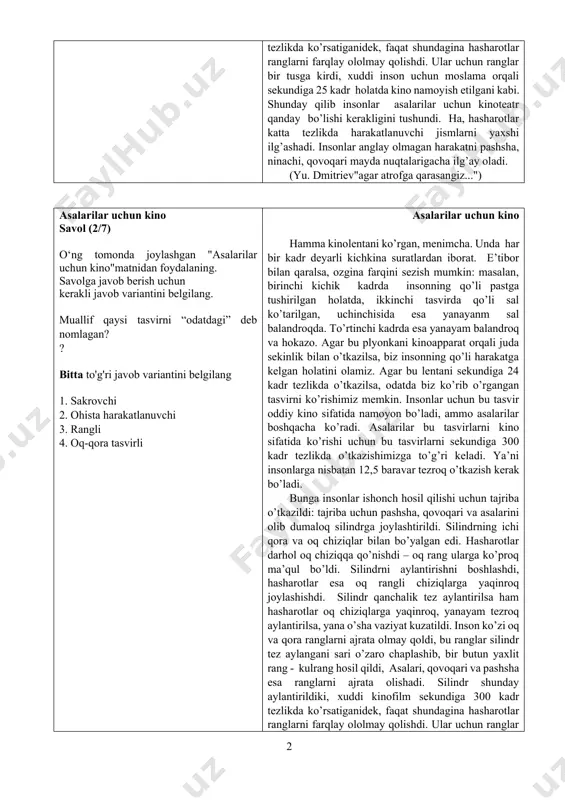 zroq aylantirilsa, yana o’sha vaziyat kuzatildi. inson ko’zi oq va qora ranglarni ajrata olmay qoldi, bu ranglar silindr tez aylangani sari o’zaro chaplashib, bir butun yaxlit rang - kulrang hosil qildi, asalari, qovoqari va pashsha esa ranglarni ajrata olishadi. silindr shunday aylantirildiki, xuddi kinofilm sekundiga 300 kadr tezlikda ko’rsatiganidek, faqat shundagina hasharotlar ranglarni farqlay ololmay qolishdi. ular uchun ranglar bir tusga kirdi, xuddi inson uchun moslama orqali sekundiga 25 kadr holatda kino namoyish etilgani kabi. shunday qilib insonlar asalarilar uchun kinoteatr qanday bo’lishi kerakligini tushundi. ha, hasharotlar katta tezlikda harakatlanuvchi jismlarni yaxshi ilg’ashadi. insonlar anglay olmagan harakatni pashsha, ninachi, qovoqari mayda nuqtalarigacha ilg’ay oladi. (yu. dmitriev"agar atrofga qarasangiz...") asalarilar uchun kino savol (2/7) o‘ng tomonda joylashgan "asalarilar uchun kino"matnidan foydalaning. savolga javob berish uchun kerakli javob variantini belgilang. muallif qaysi tasvirni “odatdagi” deb nomlagan? ? bitta to'g'ri javob variantini belgilang 1. sakrovchi 2. ohista harakatlanuvchi 3. rangli 4. oq-qora tasvirli …