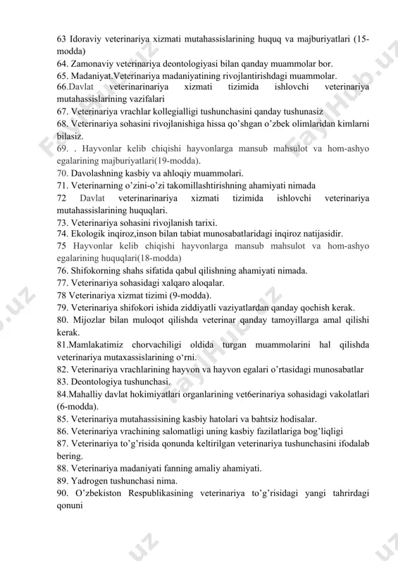 rligini qanday tushunasiz 62. o’zbekistonda veterinariya xizmatini shakllantirishda bugungi kun qahramonlarini yaratish 63 idoraviy veterinariya xizmati mutahassislarining huquq va majburiyatlari (15-modda) 64. zamonaviy veterinariya deontologiyasi bilan qanday muammolar bor. 65. madaniyat.veterinariya madaniyatining rivojlantirishdagi muammolar. 66.davlat veterinarinariya xizmati tizimida ishlovchi veterinariya mutahassislarining vazifalari 67. veterinariya vrachlar kollegialligi tushunchasini qanday tushunasiz 68. veterinariya sohasini rivojlanishiga hissa qo’shgan o’zbek olimlaridan kimlarni bilasiz. 69. . hayvonlar kelib chiqishi hayvonlarga mansub mahsulot va hom-ashyo egalarining majburiyatlari(19-modda). 70. davolashning kasbiy va ahloqiy muammolari. 71. veterinarning o’zini-o’zi takomillashtirishning ahamiyati nimada 72 davlat veterinarinariya xizmati tizimida ishlovchi veterinariya mutahassislarining huquqlari. 73. veterinariya sohasini rivojlanish tarixi. 74. ekologik inqiroz,inson bilan tabiat munosabatlaridagi inqiroz natijasidir. 75 hayvonlar kelib chiqishi hayvonlarga mansub mahsulot va hom-ashyo egalarining huquqlari(18-modda) 76. shifokorning shahs sifatida qabul qilishning ahamiyati nimada. 77. veterinariya sohasidagi xalqaro aloqalar. 78 veterinariya xizmat tizimi (9-modda). 79. veterinariya shifokori ishida ziddiyatli vaziyatlardan qanday qochish kerak. 80. mijozlar bilan muloqot qilishda veterinar qanday …