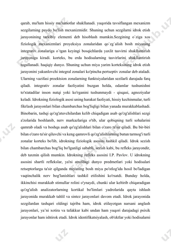 bog'liqligi bilan yanada murakkablashadi. binobarin, tashqi qo'zg'atuvchilardan kelib chiqadigan asab qo'zg'alishlari sezgi a'zolarida boshlanib, nerv markazlariga o'tib, ular qobiqning turli sohalarini qamrab oladi va boshqa asab qo'zg'alishlari bilan o'zaro ta'sir qiladi. bu bir-biri bilan o'zaro ta'sir qiluvchi va keng qamrovli qo'zg'alishlarning butun tarmog'i turli zonalar korteks bo'lib, idrokning fiziologik asosini tashkil qiladi. idrok sezish bilan chambarchas bog'liq bo'lganligi sababli, sezish kabi, bu refleks jarayondir, deb taxmin qilish mumkin. idrokning refleks asosini i.p. pavlov. u idrokning asosini shartli reflekslar, ya'ni atrofdagi dunyo predmetlari yoki hodisalari retseptorlarga ta'sir qilganda miyaning bosh miya po'stlog'ida hosil bo'ladigan vaqtinchalik nerv bog'lanishlari tashkil etilishini ko'rsatdi. bunday holda, ikkinchisi murakkab stimullar rolini o'ynaydi, chunki ular keltirib chiqaradigan qo'zg'alish analizatorlarning kortikal bo'limlari yadrolarida qayta ishlash jarayonida murakkab tahlil va sintez jarayonlari davom etadi. idrok jarayonida sezgilardan tashqari oldingi tajriba ham, idrok etilayotgan narsani anglash jarayonlari, ya’ni xotira va tafakkur kabi undan ham yuqori darajadagi psixik jarayonlar ham ishtirok …