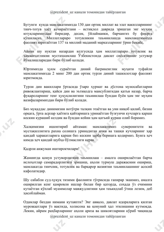 уқтаи назардан келгусида ҳам миллатлараро тотувлик ва ҳамжиҳатликни мустаҳкамлаш ўзбекистонда давлат сиёсатининг устувор йўналишларидан бири бўлиб қолади. юртимизда ҳукм сураётган диний бағрикенглик муҳити туфайли мамлакатимизда 2 минг 200 дан ортиқ турли диний ташкилотлар фаолият юритмоқда. турли дин вакиллари ўртасида ўзаро ҳурмат ва дўстона муносабатларни ривожлантириш, қайси дин ва эътиқодга мансублигидан қатъи назар, барча фуқароларнинг тенг ҳуқуқлилигини таъминлаш бундан буён ҳам энг муҳим вазифаларимиздан бири бўлиб қолади. биз муқаддас динимизни нотўғри талқин этаётган ва уни ниқоб қилиб, бизни орқага, ўрта асрлар ҳаётига қайтаришга уринаётган бузғунчи кучларга қарши кескин курашиб келдик ва бундан кейин ҳам қатъий кураш олиб борамиз. халқимизни ишонтириб айтаман: мамлакатимиз суверенитети ва мустақиллигига рахна солишга уринадиган ички ва ташқи кучларнинг ҳар қандай ҳаракатларига қарши биз кескин зарба беришга қодирмиз. бунга ҳеч кимда ҳеч қандай шубҳа бўлмаслиги керак. қадрли анжуман иштирокчилари! жамиятда қонун устуворлигини таъминлаш – амалга оширилаётган барча ислоҳотлар самарадорлигига эришиш, аҳоли турмуш даражасини ошириш, мамлакатда тинчлик, тотувлик ва …