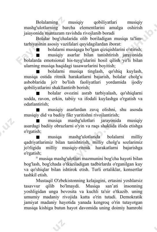 ida ritmik harakatlarni bajarish, bolalar cholg'u asboblarida jo'r bo'lish faoliyatlari yordamida ijodiy qobiliyatlarini shakllantirib borish; · bolalar ovozini asrab tarbiyalash, qo'shiqlarni sodda, ravon, erkin, tabiiy va ifodali kuylashga o'rgatish va odatlantirish; · musiqiy asarlardan zavq olishni, shu asosda musiqiy did va badiiy fikr yuritishni rivojlantirish; · musiqa mashg'ulotlari jarayonida musiqiy asardagi badiiy obrazlarni o'yin va raqs shaklida ifoda etishga o'rgatish; · musiqa mashg'ulotlarida bolalarni milliy qadriyatlarimiz bilan tanishtirish, milliy cholg'u sozlarimiz jo'rligida milliy musiqiy-ritmik harakatlarni bajarishga o'rgatish; ° musiqa mashg'ulotlari mazmunini bog'cha hayoti bilan bog'lash, bog'chada o'tkaziladigan tadbirlarda o'rganilgan kuy va qo'shiqlar bilan ishtirok etish. turli ertaliklar, konsertlar tashkil etish. mustaqil o'zbekistonning kelajagini, ertasini yoshlarsiz tasavvur qilib bo'lmaydi. musiqa san’ati insonning yoshligidan unga bevosita va kuchli ta'sir o'tkazib. uning umumiy madaniy rivojida katta o'rin tutadi. demokratik jamiyat madaniy hayotida yanada kengroq o'rin tutayotgan musiqa kishiga butun hayot davomida uning doimiy hamrohi hisoblanadi. musiqa yagona san'atbo'lib, inson yuragiga juda chuqurkirib borib, …