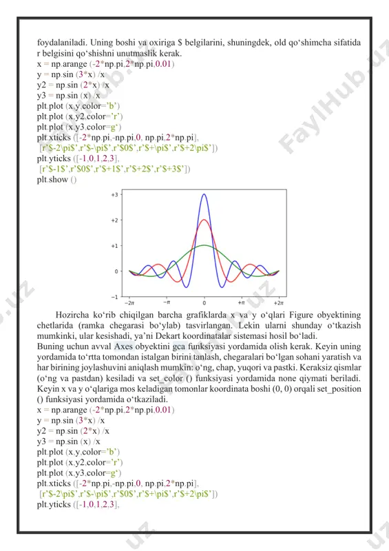i ham mavjud. belgi sifatida latex-ifoda, masalan, 0 ga intiluvchi sinx/x funksiyaning limiti formulasi bo‘lishi mumkin. buning uchun matplotlib da annotate () funksiyasi mavjud. uni sozlash murakkab ko‘rinadi, lekin katta miqdordagi kwargs kerakli natijani ta’minlaydi. birinchi argument - bu latex ifodasini ifodalovchi satr, qolganlari esa ixtiyoriy. grafikda belgilanishi kerak bo‘lgan nuqta uning xy argumentga uzatilgan koordinatalarini (x va y) o‘z ichiga olgan ro‘yxat ko‘rinishida ifodalanadi. nuqtagacha qayd masofasi xytextda, strelka esa arrowprops yordamida aniqlangan. x = np.arange (-2*np.pi,2*np.pi,0.01) y = np.sin (3*x) /x y2 = np.sin (2*x) /x y3 = np.sin (x) /x plt.plot (x,y,color=’b’) plt.plot (x,y2,color=’r’) plt.plot (x,y3,color=g‘) plt.xticks ([-2*np.pi,-np.pi,0, np.pi,2*np.pi], [r’$-2\pi$’,r’$-\pi$’,r’$0$’,r’$+\pi$’,r’$+2\pi$’]) plt.yticks ([-1,0,1,2,3], [r’$-1$’,r’$0$’,r’$+1$’,r’$+2$’,r’$+3$’]) plt.annotate (r’$\lim_{x\to 0}\frac{\sin (x) }{x}= 1$’, xy=[0,1],xycoords=’data’, xytext=[30,30],fontsize=16, textcoords=’offset points’, arrowprops=dict (arrowstyle="->", connectionstyle="arc3,rad=.2")) ax = plt.gca () ax.spines[’right’].set_color (’none’) ax.spines[’top’].set_color (’none’) ax.xaxis.set_ticks_position (’bottom’) ax.spines[’bottom’].set_position ((’data’,0)) ax.yaxis.set_ticks_position (’left’) ax.spines[’left’].set_position ((’data’,0)) plt.show () natijada, bu kod strelka ko‘rsatgan nuqta bilan ifodalangan limitning matematik formulasi bilan grafikni …