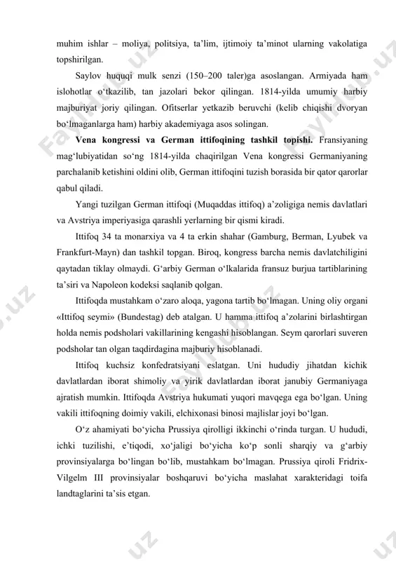 eren podsholar tan olgan taqdirdagina majburiy hisoblanadi. ittifoq kuchsiz konfedratsiyani eslatgan. uni hududiy jihatdan kichik davlatlardan iborat shimoliy va yirik davlatlardan iborat janubiy germaniyaga ajratish mumkin. ittifoqda avstriya hukumati yuqori mavqega ega bo‘lgan. uning vakili ittifoqning doimiy vakili, elchixonasi binosi majlislar joyi bo‘lgan. o‘z ahamiyati bo‘yicha prussiya qirolligi ikkinchi o‘rinda turgan. u hududi, ichki tuzilishi, e’tiqodi, xo‘jaligi bo‘yicha ko‘p sonli sharqiy va g‘arbiy provinsiyalarga bo‘lingan bo‘lib, mustahkam bo‘lmagan. prussiya qiroli fridrix-vilgelm iii provinsiyalar boshqaruvi bo‘yicha maslahat xarakteridagi toifa landtaglarini ta’sis etgan. sharqiy provinsiyalarda votchina yurisdiksiyasi yunkerlar qo‘lida edi. bosib olingan polyak yerlari (poznan va sileziya) nemislashtirilib, zemstvo huquqi joriy etiladi. g‘arbiy yerlar, ya’ni uzoq vaqt fransuzlar tomonidan idora qilingan yangi provinsiyalar reyn va vestfaliyada krepostnoy qaramlikdan tugatilgan. fransuz burjua tartiblari, demokratik qoidalar amal qilgan. bu yerda g‘arbda amal qiluvchi pomeshchik yurisdiksiyasi allaqachon tugab ketgan. ittifoq shimoliy germaniyasidagi mayda davlatlarning ko‘pchiligida (meklenburg, oldenburg, braunshveyg, gessen-kassel) 1815 yildan keyin feodal tuzum mustahkamlangan. …