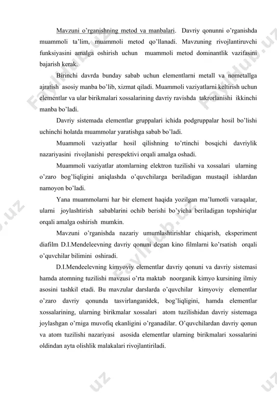 osida elementlar ularning birikmalari xossalarini oldindan ayta olishlik malakalari rivojlantiriladi. o’quvchilar davriy qonun va atomlar tuzilishi haqidagi bilimlar asosida keyingi o’rganiladigan kimyoviy elementlar guruhlari xossalarini, tuzilishlarini oldindan ayta biladilar va shu asosida elementlar hamda ularning birikmalari haqida umumiy xulosalar chiqara oladilar. d.i.mendeleev elementlar davriy qonuni va davriy sistemasi umumlashtiruvchi xarakterga ega. uni o’rganishda quyidagi tayanch bilimlarga katta e’tibor beriladi. 1. kimyoviy element haqida tushuncha. kimyoviy elementning nisbiy atom massasi, uning valentligi. 2. oddiy va murakkab modda haqida tushuncha. 3. kimyoviy elementning kislorodli birikmalari va uning valentligi haqida tushuncha. 4. kimyoviy elementning vodorodli birikmalari va uning valentligi haqida tushuncha. 5. metallar va nometallar xossalari haqidagi bilimlarni umumlashtirish. 6. oksidlar haqida tushuncha (asosli va kislotali). 7. gidroksidlar haqida tushuncha. 8. metallar, asosli oksidlar, asoslar, nometallar, kislotali oksidlar, kislotalar orasidagi genetik bog’lanish haqida tushunchalar. metallar - a). qattiq (simobdan tashqari); b). metal yaltirog’i bor; v). issiqlik va elektr tokini yaxshi o’tkazadi; g). bolg’alanadi. …