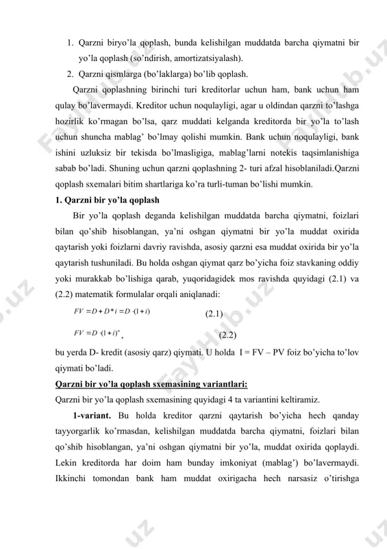 ozirlik ko’rmagan bo’lsa, qarz muddati kelganda kreditorda bir yo’la to’lash uchun shuncha mablag’ bo’lmay qolishi mumkin. bank uchun noqulayligi, bank ishini uzluksiz bir tekisda bo’lmasligiga, mablag’larni notekis taqsimlanishiga sabab bo’ladi. shuning uchun qarzni qoplashning 2- turi afzal hisoblaniladi.qarzni qoplash sxemalari bitim shartlariga ko’ra turli-tuman bo’lishi mumkin. 1. qarzni bir yo’la qoplash bir yo’la qoplash deganda kelishilgan muddatda barcha qiymatni, foizlari bilan qo’shib hisoblangan, ya’ni oshgan qiymatni bir yo’la muddat oxirida qaytarish yoki foizlarni davriy ravishda, asosiy qarzni esa muddat oxirida bir yo’la qaytarish tushuniladi. bu holda oshgan qiymat qarz bo’yicha foiz stavkaning oddiy yoki murakkab bo’lishiga qarab, yuqoridagidek mos ravishda quyidagi (2.1) va (2.2) matematik formulalar orqali aniqlanadi: (2.1) , (2.2) bu yerda d- kredit (asosiy qarz) qiymati. u holda i = fv – pv foiz bo’yicha to’lov qiymati bo’ladi. qarzni bir yo’la qoplash sxemasining variantlari: qarzni bir yo’la qoplash sxemasining quyidagi 4 ta variantini keltiramiz. 1-variant. bu holda kreditor …