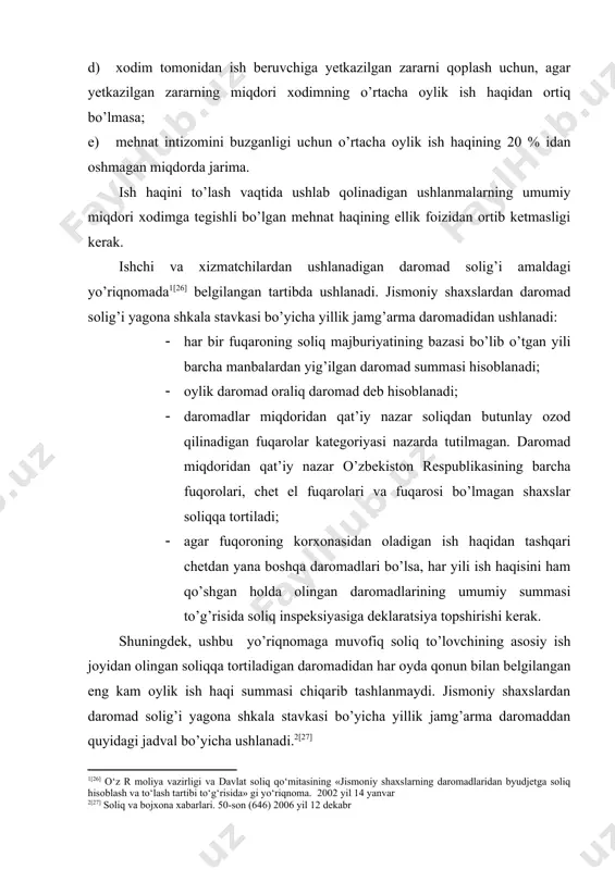 gan zararning miqdori xodimning o’rtacha oylik ish haqidan ortiq bo’lmasa; e) mehnat intizomini buzganligi uchun o’rtacha oylik ish haqining 20 % idan oshmagan miqdorda jarima. ish haqini to’lash vaqtida ushlab qolinadigan ushlanmalarning umumiy miqdori xodimga tegishli bo’lgan mehnat haqining ellik foizidan ortib ketmasligi kerak. ishchi va xizmatchilardan ushlanadigan daromad solig’i amaldagi yo’riqnomada [26] belgilangan tartibda ushlanadi. jismoniy shaxslardan daromad solig’i yagona shkala stavkasi bo’yicha yillik jamg’arma daromadidan ushlanadi: · har bir fuqaroning soliq majburiyatining bazasi bo’lib o’tgan yili barcha manbalardan yig’ilgan daromad summasi hisoblanadi; · oylik daromad oraliq daromad deb hisoblanadi; · daromadlar miqdoridan qat’iy nazar soliqdan butunlay ozod qilinadigan fuqarolar kategoriyasi nazarda tutilmagan. daromad miqdoridan qat’iy nazar o’zbekiston respublikasining barcha fuqorolari, chet el fuqarolari va fuqarosi bo’lmagan shaxslar soliqqa tortiladi; · agar fuqoroning korxonasidan oladigan ish haqidan tashqari chetdan yana boshqa daromadlari bo’lsa, har yili ish haqisini ham qo’shgan holda olingan daromadlarining umumiy summasi to’g’risida soliq inspeksiyasiga deklaratsiya topshirishi …