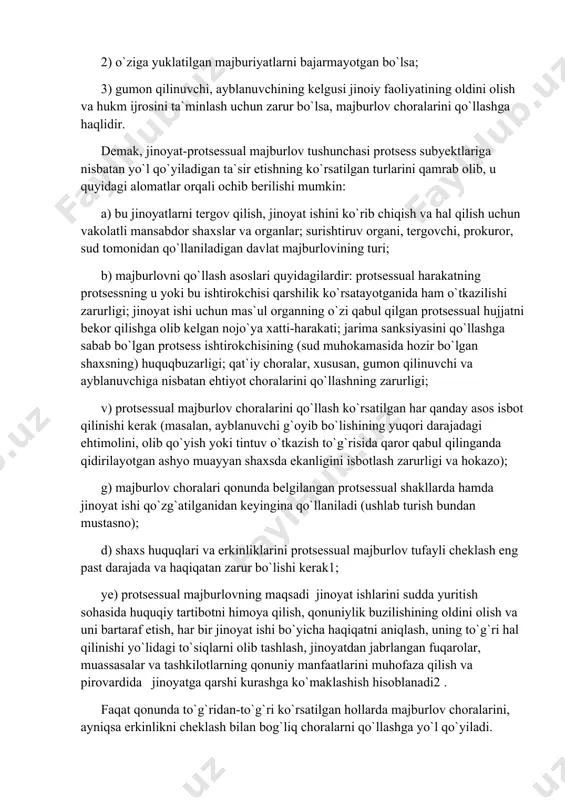 davlat majburlovining turi; b) majburlovni qo`llash asoslari quyidagilardir: protsessual harakatning protsessning u yoki bu ishtirokchisi qarshilik ko`rsatayotganida ham o`tkazilishi zarurligi; jinoyat ishi uchun mas`ul organning o`zi qabul qilgan protsessual hujjatni bekor qilishga olib kelgan nojo`ya xatti-harakati; jarima sanksiyasini qo`llashga sabab bo`lgan protsess ishtirokchisining (sud muhokamasida hozir bo`lgan shaxsning) huquqbuzarligi; qat`iy choralar, xususan, gumon qilinuvchi va ayblanuvchiga nisbatan ehtiyot choralarini qo`llashning zarurligi; v) protsessual majburlov choralarini qo`llash ko`rsatilgan har qanday asos isbot qilinishi kerak (masalan, ayblanuvchi g`oyib bo`lishining yuqori darajadagi ehtimolini, olib qo`yish yoki tintuv o`tkazish to`g`risida qaror qabul qilinganda qidirilayotgan ashyo muayyan shaxsda ekanligini isbotlash zarurligi va hokazo); g) majburlov choralari qonunda belgilangan protsessual shakllarda hamda jinoyat ishi qo`zg`atilganidan keyingina qo`llaniladi (ushlab turish bundan mustasno); d) shaxs huquqlari va erkinliklarini protsessual majburlov tufayli cheklash eng past darajada va haqiqatan zarur bo`lishi kerak1; ye) protsessual majburlovning maqsadi ​ jinoyat ishlarini sudda yuritish sohasida huquqiy tartibotni himoya qilish, qonuniylik buzilishining oldini olish …