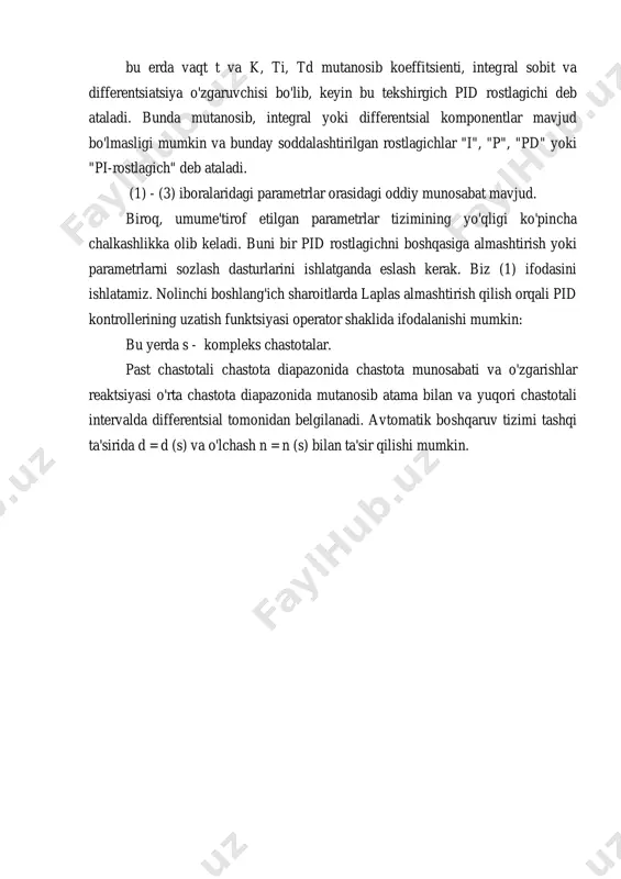 gan qiymat. agar rostlagich r ning chiqish o'zgaruvchilari u ifodalangan bo'lsa: bu erda vaqt t va k, ti, td mutanosib koeffitsienti, integral sobit va differentsiatsiya o'zgaruvchisi bo'lib, keyin bu tekshirgich pid rostlagichi deb ataladi. bunda mutanosib, integral yoki differentsial komponentlar mavjud bo'lmasligi mumkin va bunday soddalashtirilgan rostlagichlar "i", "p", "pd" yoki "pi-rostlagich" deb ataladi. (1) - (3) iboralaridagi parametrlar orasidagi oddiy munosabat mavjud. biroq, umume'tirof etilgan parametrlar tizimining yo'qligi ko'pincha chalkashlikka olib keladi. buni bir pid rostlagichni boshqasiga almashtirish yoki parametrlarni sozlash dasturlarini ishlatganda eslash kerak. biz (1) ifodasini ishlatamiz. nolinchi boshlang'ich sharoitlarda laplas almashtirish qilish orqali pid kontrollerining uzatish funktsiyasi operator shaklida ifodalanishi mumkin: bu yerda s - kompleks chastotalar. past chastotali chastota diapazonida chastota munosabati va o'zgarishlar reaktsiyasi o'rta chastota diapazonida mutanosib atama bilan va yuqori chastotali intervalda differentsial tomonidan belgilanadi. avtomatik boshqaruv tizimi tashqi ta'sirida d = d (s) va o'lchash n = n (s) bilan ta'sir …