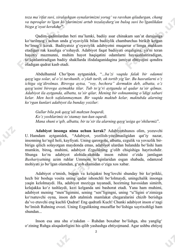 nson ruhiyati bilan bog‘liq bo‘lgan hodisadir. u odamlarning shuurigagina emas, his-tuyg‘ulariga ham ta’sir etishi, ularni quvontirib yoxud mahzun ahvolga solib, shu orqali ijtimoiy burchini o‘tashi zarur. cho‘lpon bu fikrlarni o‘ziga xos obrazlarda bunday ifodalagan: “adabiyot chin ma’nosi ila o‘lgan, so‘ngan qaralgan, o‘chgan, majruh, yarador ko‘ngilga ruh bermak uchun, faqat vujudimizga emas, qonlarimizga qadar singishgan qora balchiqlarni tozalaydurgan, o‘tkir yurak kirlarini yuvadurg‘on toza ma’rifat suvi, xiralashgan oynalarimizni yorug‘ va ravshan qiladurgan, chang va tuproqlar to‘lgan ko‘zlarimizni artub tozalaydurg‘on buloq suvi bo‘lganlikdan bizga g‘oyat kerakdur”. qadim-qadimlardan beri ma’lumki, badiiy asar chinakam san’at darajasiga ko‘tarilmog‘i uchun unda g‘oyaviylik bilan badiiylik chambarchas birikib ketgan bo‘lmog‘i kerak. badiiyatsiz g‘oyaviylik adabiyotni muqarrar o‘limga mahkum etadigan rak kasaliga o‘xshaydi. adabiyot faqat badiiyati orqaligina, ya’ni teran hayotiy mazmunni, muhim hayot haqiqatini odamlarni hayajonlantiradigan, to‘lqinlantiradigan badiiy shakllarda ifodalaganidagina jamiyat ehtiyojini qondira oladigan qudrat kasb etadi. abdulhamid cho‘lpon aytganidek, “...ba’zi vaqtda falak bir odamni qayg‘uga solar, ul o‘zi turshunib, o‘ylab …