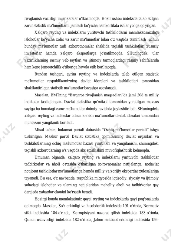 ngaytirish bo'yicha kelishuvlarga erishildi. kornell universiteti, xalqaro intellektual mulk tashkilotining “global innovatsiyalar indeksi”da mamlakatimiz o'rnini aks ettirish masalasida innovatsion rivojlanish vazirligi muzokaralar o'tkazmoqda. hozir ushbu indeksda talab etilgan zarur statistik ma'lumotlarni jamlash bo'yicha hamkorlikda ishlar yo'lga qo'yilgan. xalqaro reyting va indekslarni yurituvchi tashkilotlarni mamlakatimizdagi islohotlar bo'yicha xolis va zarur ma'lumotlar bilan o'z vaqtida ta'minlash uchun bunday ma'lumotlar turli axborotnomalar shaklida tegishli tashkilotlar, xususiy investorlar hamda xalqaro ekspertlarga jo'natilmoqda. shuningdek, ular vazirliklarning rasmiy veb-saytlari va ijtimoiy tarmoqlardagi rasmiy sahifalarida ham keng jamoatchilik e'tiboriga havola etib borilmoqda. bundan tashqari, ayrim reyting va indekslarda talab etilgan statistik ma'lumotlar respublikamizning davlat idoralari va tashkilotlari tomonidan shakllantirilgan statistik ma'lumotlar bazasiga asoslanadi. masalan, bmtning “barqaror rivojlanish maqsadlari”da jami 206 ta milliy indikator tasdiqlangan. davlat statistika qo'mitasi tomonidan yaratilgan maxsus saytga bu boradagi zarur ma'lumotlar doimiy ravishda joylashtiriladi. shuningdek, xalqaro reyting va indekslar uchun kerakli ma'lumotlar davlat idoralari tomonidan muntazam yangilanib boriladi. misol uchun, hukumat portali doirasida …